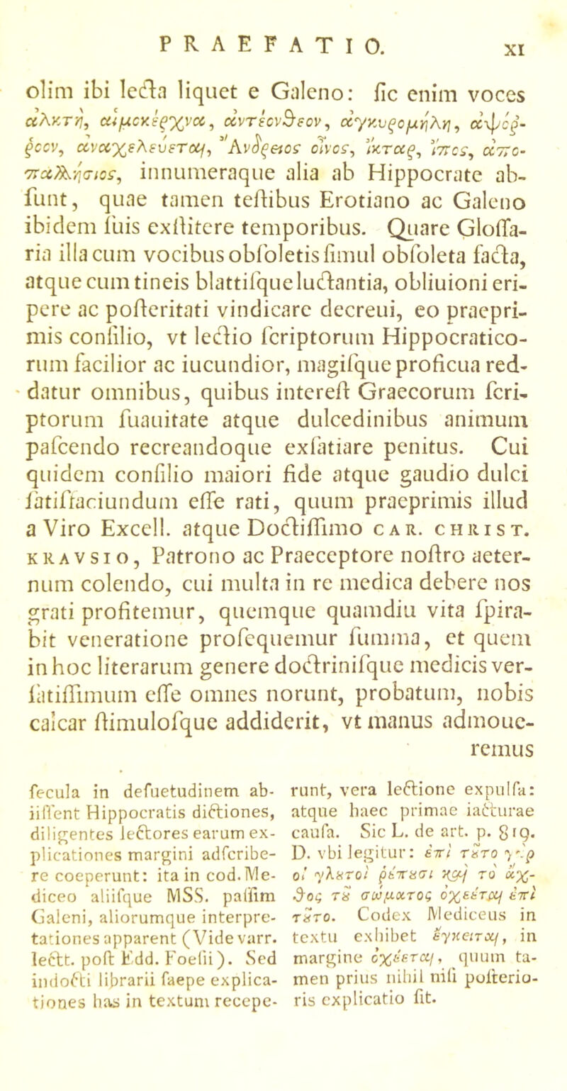 olim ibi ledhi liquet e Galeno: fic enim voces αλκτη, αψαίίξχνα, ecvrsov&eov, άγκυξομηλη, αψό/- gccv, οοναχελευετο^, ”Avietos choz, }κτα£, ’/ττογ, aVo- παΤΑησιοε, innumeraque alia ab Hippocrate ab- funt, quae tamen teHibus Erotiano ac Galeno ibidem i'uis exfiitere temporibus. Quare dolia- ria iliacum vocibusobfoletisfimul obfoleta facta, atque cum tineis blattiiquelu&antia, obliuioni eri- pere ac pofteritati vindicare decreui, eo praepri- mis coniilio, vt lectio fcriptorum Hippocratico- rum facilior ac iucundior, magifque proficua red- datur omnibus, quibus intereft Graecorum fcri- ptorum fuauitate atque dulcedinibus animum pafcendo recreandoque exiatiare penitus. Cui quidem confilio maiori fide atque gaudio dulci latifitaciundum effe rati, quum praeprimis illud a Viro Excell. atque Doctifiimo car. christ. k rλ v s i o, Patrono ac Praeceptore noftro aeter- num colendo, cui multa in re medica debere nos grati profitemur, quemque quamdiu vita fpira- bit veneratione profequemur fumma, et quem in hoc literarum genere dodrinifque medicis ver- iatifiimum eile omnes norunt, probatum, nobis calcar ftimulofque addiderit, vt manus admouc- remus fecula in defuetudinem ab- runt, vera leftione expulfa: ii flent Hippocratis diftiones, atque haec primae ia&urae diligentes lectores earum ex- caufa. Sic L. de art. p. 8 rq. plicationes margini adferibe- D. vbi legitur: siri τΖτο^'.ρ re coeperunt: ita in cod.Me- ο»' γλχτοϊ ρεττασι το αχ- diceo aliifque MSS. paffim $ος ts σώματος όχει-τμ/ έττί Galeni, aliorumque interpre- τ«ro. Codex JYlediceus in tationes apparent (Videvarr. textu exhibet eynenxf, in lectt. pofh Edd. Foefii). Sed margine όχέετομ, quum ta- indofti librarii faepe explica- men prius nihil nili puiterio- tiones has in textum recepe- ris explicatio fit.