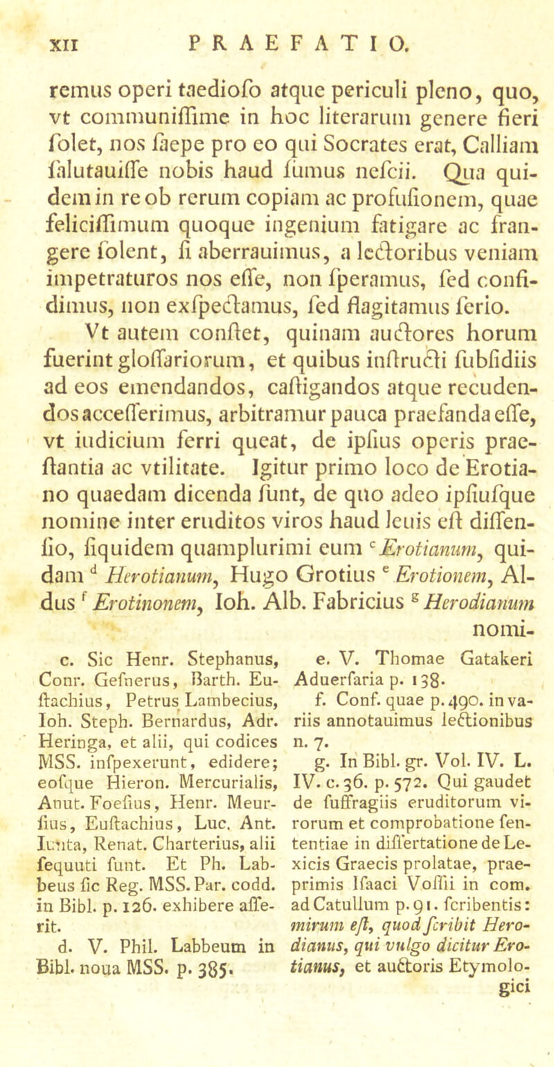 remus operi taediofo atque periculi pleno, quo, vt communiflime in hoc literaruni genere fieri folet, nos iaepe pro eo qui Socrates erat, Calliam falutauifle nobis haud iiimus nefcii. Qua qui- dem in reob rerum copiam ac profuiionem, quae feliciffimum quoque ingenium fatigare ac fran- gere iolent, fi aberrauimus, a letfloribus veniam impetraturos nos eife, non fperamus, fed confi- dimus, non exfpectamus, fed flagitamus ferio. Vt autem conflet, quinam au&ores horum fuerint gloflariorum, et quibus inflrucii fubiidiis ad eos emendandos, cafligandos atque recuden- dosaccefierimus, arbitramur pauca praefanda eife, vt indicium ferri queat, de iplius operis prae- flantia ac vtilitate. Igitur primo loco de Erotia- no quaedam dicenda funt, de quo adeo ipiiufque nomine inter eruditos viros haud Jcuis efl diflen- iio, iiquidem quamplurimi eum c£rotianum, qui- dam d Hcrotianum, Hugo Grotius e Erotionem, Al- dus 1 Erotinoncm, Ioh. Alb. Fabricius 8 Herodianum nomi- c. Sic Henr. Stephanus, Conr. Gefnerus, Barth. Eu- ftachius, Petrus Lambecius, Ioh. Steph. Bernardus, Adr. Heringa, et alii, qui codices MSS. infpexerunt, edidere; eofque Hieron. Mercurialis, Anut. Foefius, Henr. Meur- iius, Euftachius, Luc. Ant. lutita, Renat. Charterius, alii fequuti funt. Et Ph. Lab- beus iic Reg. MSS. Par. codd. in Bibi. p. 126. exhibere affe- rit. d. V. Phil. Labbeum in Bibi, noua MSS. p. 385. e. V. Thomae Gatakeri Aduerfaria p. 138- f. Conf. quae p.490. in va- riis annotauimus leftionibus n. 7· g. In Bibi. gr. Vol. IV. L. IV. c. 36. p. 572. Qui gaudet de fuffragiis eruditorum vi- rorum et comprobatione fen- tentiae in differtationedeLe- xicis Graecis prolatae, prae- primis Ifaaci Voflii in com. ad Catullum p. 91. feribentis: mirum efl, quod feribit Hero- dianus, qui vulgo dicitur Ero- t i anus, et au&oris Etymolo- gici