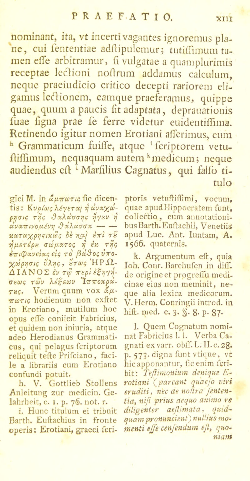 nominant, ita, vt incerti vagantes ignoremus pla- ne, cui lententiae adftipulemur; tutiflimum ta- men effe arbitramur, fi vulgatae a quamplurimis receptae legioni noftrum addamus calculum, neque praeiudicio critico decepti rariorem eli- gamus lecdionem, eamque praeferamus, quippe quae, quum a paucis iit adaptata, deprauationis fuae figna prae fe ferre videtur euidentiffima. Retinendo igitur nomen Erotiani afferimus, eum h Grammaticum fuiffe, atque ' fcriptorem vetu- itiiTimum, nequaquam a audiendus eit 1 Marfilius gici M. in χμτωτις fic dicen- tis: Κυρίως XaysTOif vj οίνχχΰ- ρησις της ΰχλοίσσης rjyav ή ανχτπνομένη ΰχλχσσχ κχτχχρηςικώς Se ycpj έττί τη ημετέρχ σώματος η εκ της έτπφκνβίχς&ς το βχ^οςνττο- χώρησις ύλης, χτως'ΗΡΛ- ΛΙΑΝΟΣ Ιν τω περί έξητή- σεως των λέξεων '1 τπτοκρχ- τας. Verum quum vox χμ- πωτις hodienum non exftet in Erotiano, mutilum hoc opus efie coniicit Fabricius, et quidem non iniuria, atque adeo Herodianus Grammati- cus, qui pelagus fcriptorum reliquit tefte Prifciano, faci- le a librariis cum Erotiano confundi potuit. h. V. Gottlieb Stollens Anleitung zur medicin. Ge- lahrheit, c. i. p. 76. not. r. i. Hunc titulum ei tribuit Barth. Euftachius in fronte operis: Erotiani, graeci fcri- atem kmedicum; neque Cagnatus, qui falfo ti- tulo ptoris vetuftiffimi, vocum, quae apud Hippocratem funt, colleftio, cum annotationi- bus Barth. Euilachii, Venetiis apud Luc. Ant. luutam, A. 1566. quaternis. k. Argumentum eil, quia Ioh. Conr. Barchufen in diiT. de origine et progreflu medi- cinae eius non meminit, ne- que alia lexica medicorum. V. Herm. Conringii introd. in hift. med. c. 3. §. g. p. 37. l. Quem Cognatum nomi- nat Fabricius 1. 1. Verba Ca- gnati ex vnrr. obif. L. II.c. 28. p. 573. digna funt vtique, vt hic apponantur, fic enim fcri- bit: Teflimonium denique E- rotiani (parcant quaefo viri eruditi, nec de no/lra fenten- tia, ni-Ji prius aequo animo re diligenter aejlimata. quid- quam pronuncient) nullius mo- menti ejje cen/endum ejl, quo- niam