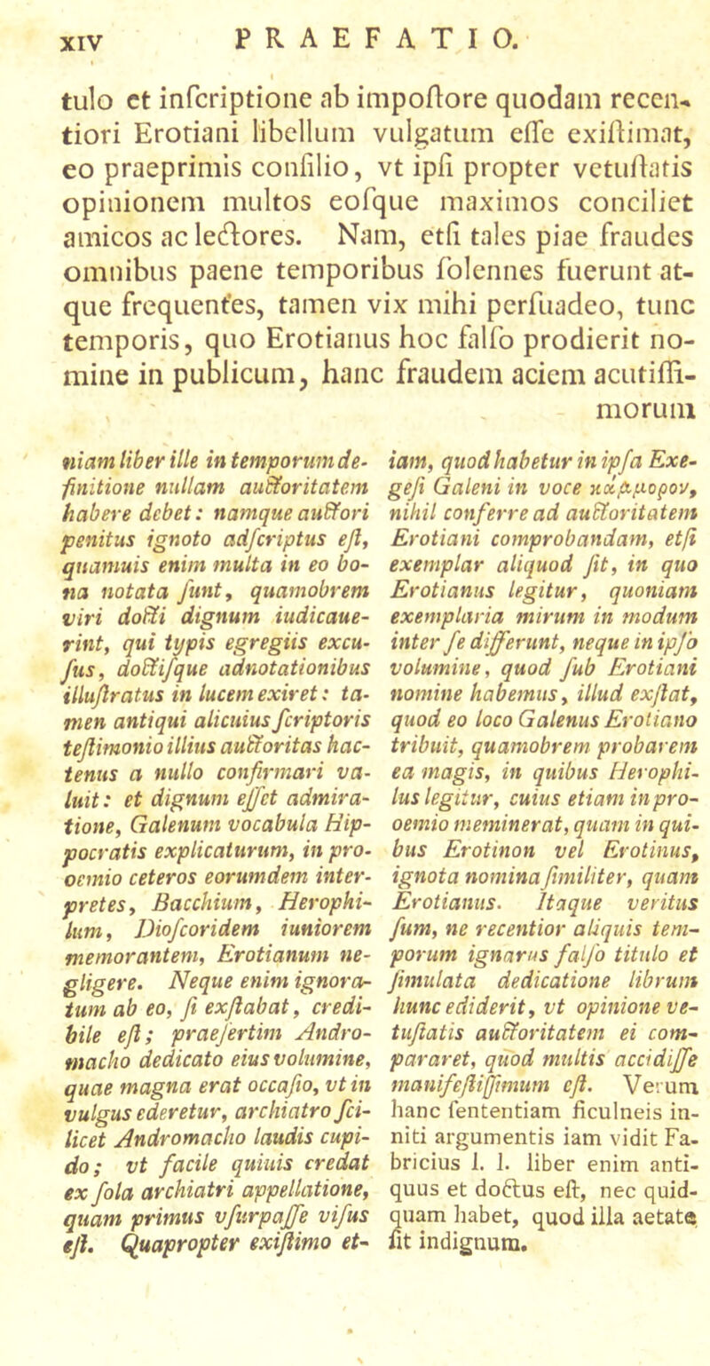 « tulo ct infcriptione ab impoflore quodam receru tiori Erotiani libellum vulgatum eife exiftimat, eo praeprimis confilio, vt ipii propter vetuftatis opinionem multos eofque maximos conciliet amicos ac le&ores. Nam, etii tales piae fraudes omnibus paene temporibus folennes fuerunt at- que frequentes, tamen vix mihi perfuadeo, tunc temporis, quo Erotianus hoc falfo prodierit no- mine in publicum, hanc fraudem aciem acutifli- niam liber ille in temporum de- finitione nullam auSforitatem habere debet: namque auCtori penitus ignoto adferiptus efi, qiiamuis enim multa in eo bo- na notata Junt, quamobrem viri dofti dignum iudicaue- rint, qui typis egregiis excu- fus, doCtifque adnotationibus illufiratus in lucem exiret: ta- men antiqui alicuius feriptoris tefiimonio illius autYoritas hac- tenus a nullo confirmari va- luit : et dignum effiet admira- tione, Galenum vocabula Hip- pocratis explicaturum, in pro- oemio ceteros eorumdem inter- pretes, Bacchium, Herophi- lum, Diofcoridem i uniorem memorantem, Erotianum ne- gligere. Neque enim ignora- tum ab eo, fi exfiabat, credi- bile efi; praefertim Andro- macha dedicato eius volumine, quae magna erat occafio, vt in vulgus ederetur, archiatro fci- licet Andromacho laudis cupi- do; vt facile quinis credat ex fola archiatri appellatione, quam primus vfurpaffe vifus efi. Quapropter exifiimo et- morum iam, quod habetur in ipfa Exe- gefi Galeni in voce κχ,&μορον, nihil conferre ad auctoritatem Erotiani comprobandam, etfi exemplar aliquod fit, in quo Erotianus legitur, quoniam exemplaria mirum in modum inter fe differunt, neque in ipfo volumine, quod fub Erotiani nomine habemus, illud ex fiat, quod eo loco Galenus Erotiano tribuit, quamobrem probarem ea magis, in quibus Herophi- lus legitur, cuius etiam in pro- oemio meminerat, quam in qui- bus Erotinon vel Erotinus, ignota nominafimiliter, quam Erotianus. Itaque veritus fum, ne recentior aliquis tem- porum ignarus falfo titulo et fimulata dedicatione librum liunc ediderit, vt opinione ve- tufiatis aufiforitatem ei com- pararet, quod multis accidffe manifefiiffimum efi. Verum hanc fententiam ficulneis in- niti argumentis iam vidit Fa- bricius 1. J. liber enim anti- quus et doftus efi, nec quid- quam habet, quod illa aetate fit indignum.