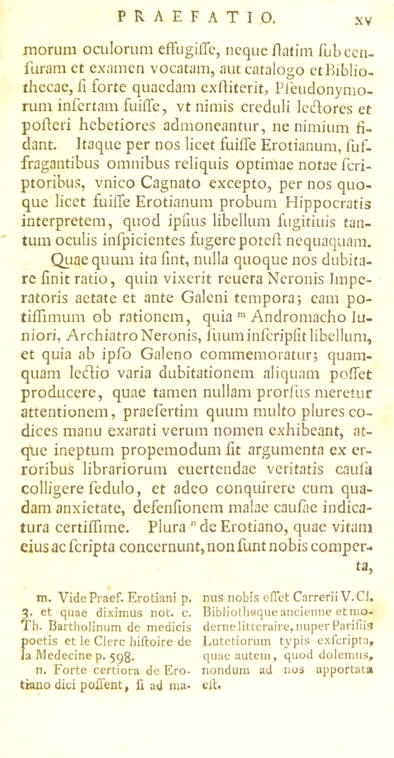 xv morum oculorum effugiife, neque flatim fubccn- furam et examen vocatam, aut catalogo etBiblio- thecae, ii forte quaedam exiliterit, Pfeudonymo- rum infertam fuiife, vt nimis creduli lediores et pofteri hebetiores admoneantur, ne nimium fi- dant. Itaque per nos licet fuiife Erotianum, fuf- fragantibus omnibus reliquis optimae notae feri- ptoribus, vnico Cagnato excepto, per nos quo- que licet fuiife Erotianum probum Hippocratis interpretem, quod ipiius libellum fugitiuis tan- tum oculis inipicientes fugere poteii nequaquam. Quae quum ita fint, nulla quoque nos dubita- re finit ratio, quin vixerit reuera Neronis Impe- ratoris aetate et ante Galeni tempora; eam po- tiifimum ob rationem, quia m Andromacho lu- niori, Archiatro Neronis, fuuminferipiit libellum, et quia ab ipfo Galeno commemoratur; quam- quam leftio varia dubitationem aliquam poliet producere, quae tamen nullam prorfus meretur attentionem, praeferdm quum multo plures co- dices manu exarati verum nomen exhibeant, at- que ineptum propemodum iit argumenta ex er- roribus librariorum euertendae veritatis caufa colligere fedulo, et adeo conquirere cum qua- dam anxietate, defeniionem malae caulae indica- tura certiifime. Plura 11 de Erotiano, quae vitam eius ac feripta concernunt, non funt nobis comper- ta, m. VidePraef. Erotiani p. nus nobis effet Carrerii V.CJ. 3. et quae diximus not. c. Bibliothequeancienne etmo- Th. Bartholinum de medicis dernelitteraire,nuper Parifiis poetis et le Clere hiiloire de Lutetiomm typis exfcriptn, la Medecinep. 598· quae autern, quod dolemus, n. Forte certiora de Ero- nondum ad nos apportata