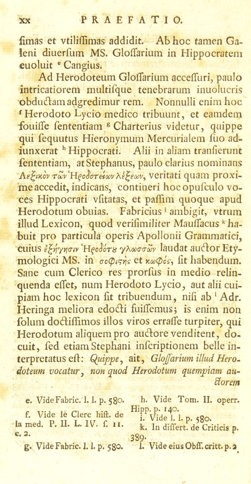 limas et vtiliflimas addidit. Ab hoc tamen Ga- leni diuerfum MS. GloiTarium in Hippocratem euoluit e Cangius. Ad Herodoteum GloiTarium acceiTuri, paulo intricatiorem multifque tenebrarum inuolucris obdudamadgredimur rem. Nonnulli enim hoc f Herodoto Lycio medico tribuunt, et eamdem fouiile fententiam 8 Charterius videtur, quippe qui fequutus Hieronymum Mercurialem fuo ad- iunxerat h Hippocrati. Alii in aliam tranfierunt fententiam, at Stephanus, paulo clarius nominans Λεξικόν τωνΉξοΰοτείοονλέξεων, veritati quam proxi- me accedit, indicans, contineri hocopufculo vo- ces Hippocrati viitatas, et paffim quoque apud Herodotum obuias. Fabricius * ambigit, vtrum illud Lexicon, quod veriiimiliter MauiTacus k ha- buit pro particula operis Apollonii Grammatici, cuius έξηγrjaiv 'Ηξ>ο$ότ& γλωσσών laudat audor Ety- mologici MS. in σοφιςης et κωφός, lit habendum. Sane cum Clerico res prorfus in medio relin- quenda effet, num Herodoto Lycio, aut alii cui- piam hoc lexicon iit tribuendum, niii ab 1 Adr. Heringa meliora edodi fuiiTemus; is enim non folum dodiflimos illos viros erraiTe turpiter, qui Herodotum aliquem pro auctore venditent, do- cuit, fed etiam Stephani infcriptionem belle in- terpretatus eih Quippe, ait, GloJJarium illud Hero- doteum vocatur, non quod Herodotum quempiam au- Horem e. VideFabric. 1.1. p. 580. f. Vide le Clere hift. de ia med. P. II. L. IV. f. 11. c. 2. g. VideFabric. 1.1. p. 58O. h. Vide Tom. II. operr. Hipp. p. 140. i. Vide 1. 1. p. 580. k. In differt, de Criticis p. 389· l. VideeiusObff.critt.p.a