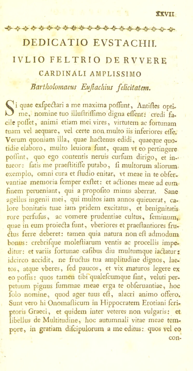 ■·φ·-φ -φ ψ- φφφ -^, DEDICATIO EVSTACHII. IVLIO FELTRIO DE RVVERE CARDINALI AMPLISSIMO Bartholomaeus Eujlachius felicitatem. Si quae exfpedari a me maxima poliunt, AntiAes opti- me, nomine tuo iiluilriiTimo digna elTent: credi fa- cile pollet, animi etiam mei vires, virtutem ac fortunam tuam vel aequare, vel certe non multo iis inferiores elfe. Verum quoniam illa, quae hadtenus edidi, quaeque quo- tidie elaboro, multo leuiora funt, quam vt eo pertingere poflint, quo ego contentis neruis curfum dirigo, et in-- tueor: fatis me praeAitifle putabo, ii multorum aliorum exemplo, omni cura et Audio enitar, vt meae in te obfer- vantiae memoria femper exflet: et adiones meae ad eum finem perueniant, qui a propoiito minus aberrat. Sane agellus ingenii mei, qui multos iam annos quieuerat, ca- lore bonitatis tuae iam pridem excitatus, et benignitatis rore perfufus, ac vomere prudentiae cultus, feminum, quae in eum proieda iunt, vberiores et praeilantiores fru- dus ferre deberet: tamen quia natura non eA admodum bonus: crebrifque moleAiarum ventis ac procellis impe- ditur: et variis fortunae cafibus diu multumque iadaturj idcirco accidit, ne frudus tua amplitudine dignos, lae- tos, atque vberes, fed paucos, et vix maturos legere ex eopolfis: quos tamen tibi qualefcumque Ant, veluti per- petuum pignus fummae meae erga te obferuantiae, hoc folo nomine, quod ager tuus eA, alacri animo offero. Sunt vero hi OnomaAicum in Hippocratem Erotiani feri- ptoris Graeci, et quidem inter veteres non vulgaris; et libellus de Multitudine, hoc autumnali vitae meae tem- pore, in gratiam difeipuiorum a me editus: quos vel eo