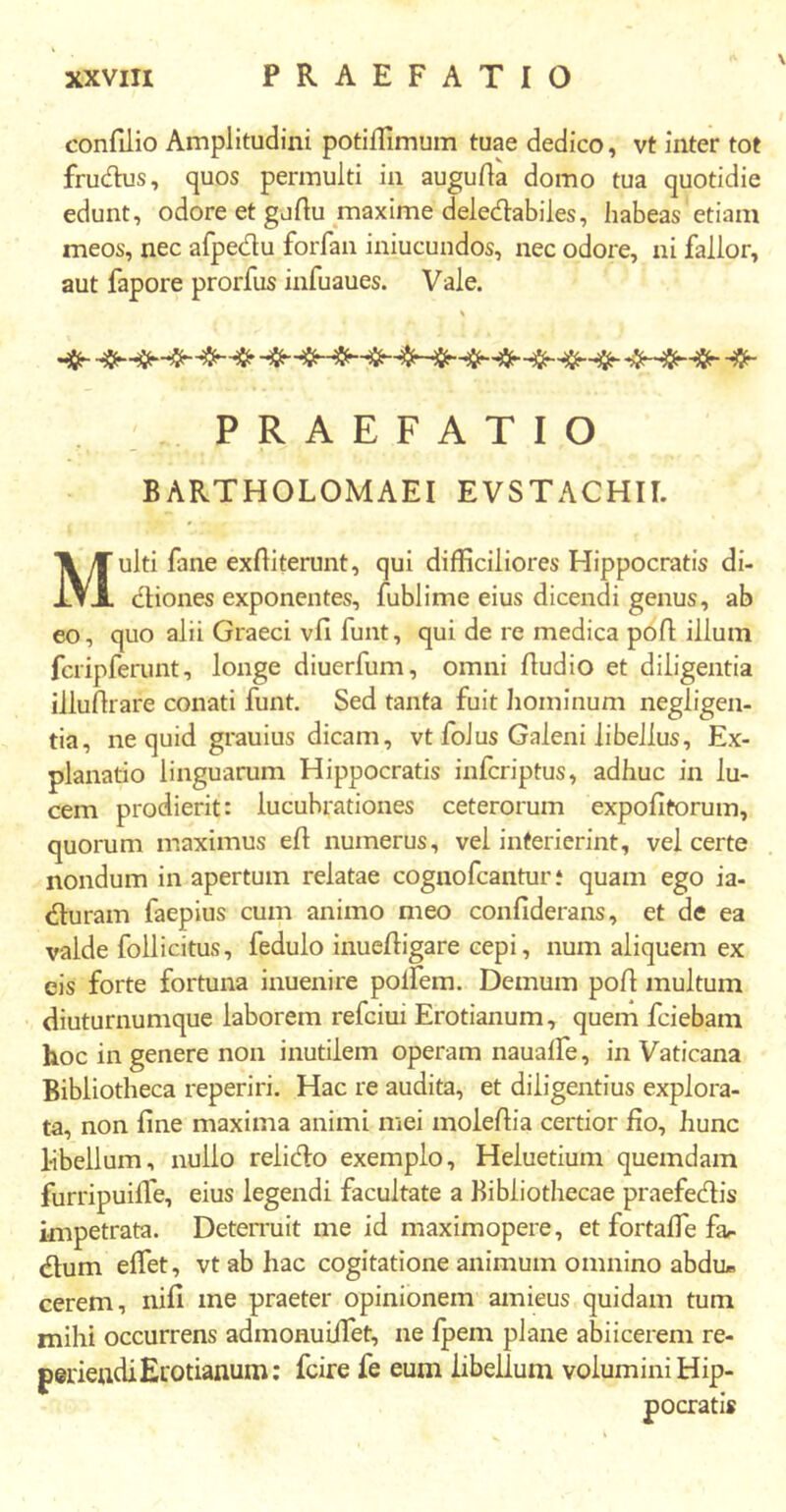 conAlio Amplitudini potiiflmum tuae dedico, vt inter tot frudus, quos permulti in auguAa domo tua quotidie edunt, odore et gurtu maxime deledabiles, habeas etiam meos, nec afpedu forfan iniucundos, nec odore, ni fallor, aut fapore prorfus infuaues. Vale. % PRAEFATIO BARTHOLOMAEI EVSTACHII. Multi fane exiliterunt, qui difficiliores Hippocratis di- diones exponentes, iublime eius dicendi genus, ab eo, quo alii Graeci vfi funt, qui de re medica pofl illum fcripferunt, longe diuerfum, omni Audio et diligentia illuArare conati funt. Sed tanta fuit hominum negligen- tia, ne quid grauius dicam, vt foJus Galeni libellus. Ex- planatio linguarum Hippocratis infcriptus, adhuc in lu- cem prodierit: lucubrationes ceterorum expoAtorum, quorum maximus eA numerus, vel interierint, vel certe nondum in apertum relatae cognofcanturi quam ego ia- duram faepius cum animo meo confiderans, et de ea valde follicitus, fedulo inueAigare cepi, num aliquem ex eis forte fortuna inuenire poifem. Demum poA multum diuturnumque laborem refciui Erotianum, quem fciebam hoc in genere non inutilem operam nauaife, in Vaticana Bibliotheca reperiri. Hac re audita, et diligentius explora- ta, non Ane maxima animi mei mole Aia certior Ao, hunc libellum, nullo relido exemplo, Heiuetiuin quemdam furripuiife, eius legendi facultate a Bibliothecae praefedis impetrata. Deterruit me id maximopere, et fortaffie far dum effiet, vt ab hac cogitatione animum omnino abdu* cerem, niA me praeter opinionem amieus quidam tum mihi occurrens admonuiffiet, ne ipem plane abiicerem re- perieadiErotianum: fcire fe eum libellum volumini Hip- pocrati*