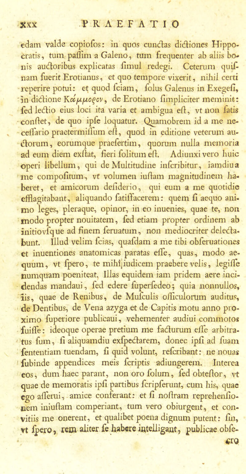 edam valde copiofos: in quos eundas didiones Hippo- cratis, tum paflim a Galeno, tum frequenter ab aliis bo- nis audoribus explicatas fimul redegi. Ceterum quifi nam fuerit Erotianus, et quo tempore vixerit, nihil certi reperire potui: et quod fciam, folus Galenus in Exegefi, in didione Κοίμμοξον, de Erotiano iimpliciter meminit: fedledio eius loci ita varia et ambigua efi, vt non fatis conflet, de quo ipfe loquatur. Quamobrem id a me ne- cellario praetermifium eff, quod in editione veterum au- dorum, eoruinque praefertim, quorum nulla memoria ad eum diem exilat, fieri folitum efl. Adiunxi vero huic operi libellum, qui de Multitudine inferibitur, iamdiua me compofitum, vt volumen iufiam magnitudinem ha- beret, et amicorum defiderio, qui eum a me quotidie efflagitabant, aliquando fatilfacerem: quem fi aequo ani- mo leges, pleraque, opinor, in eo inuenies, quae te, non modo propter nouitatem, fed etiam propter ordinem ab initiovfq ue ad finem feruatum, non mediocriter delecta- bunt. Illud velim fcias, quafdam a me tibi obferuationes et inuentiones anatomicas paratas efie, quas, modo ae- quum, vt fpero, te mihijiudicem praebere velis, legifie numquam poeniteat, Illas equidem iam pridem aere inci- dendas mandaui, fed edere fuperfedeo; quia nonnullos, iis, quae de Renibus, de Mulculis offlculorum auditus, de Dentibus, de Vena azyga et de Capitis motu anno pro- ximo fuperiore publicaui, vehementer audiui commotos fuifie: ideoque operae pretium me fadurum efie arbitra- tus fum, fi aliquamdiu exfpedarem, donec ipfi ad fuam fententiam tuendam, fi quid volunt, referibant: ne nouas fubinde appendices meis feriptis adiungerem. Interea eos, dum haec parant, nonorofolum, fedobtefior, vt quae de memoratis ipfi partibus fcripferunt, cum his, quae ego afierui, amice conferant: et fi nofiram reprehenfio- nem iniufiam comperiant, tum vero obiurgent, et con- vitiis me onerent, et qualibet poena dignum putent: fin, vt fpero, rem aliter fe habere mtelligaat, publicae obfe- «ro