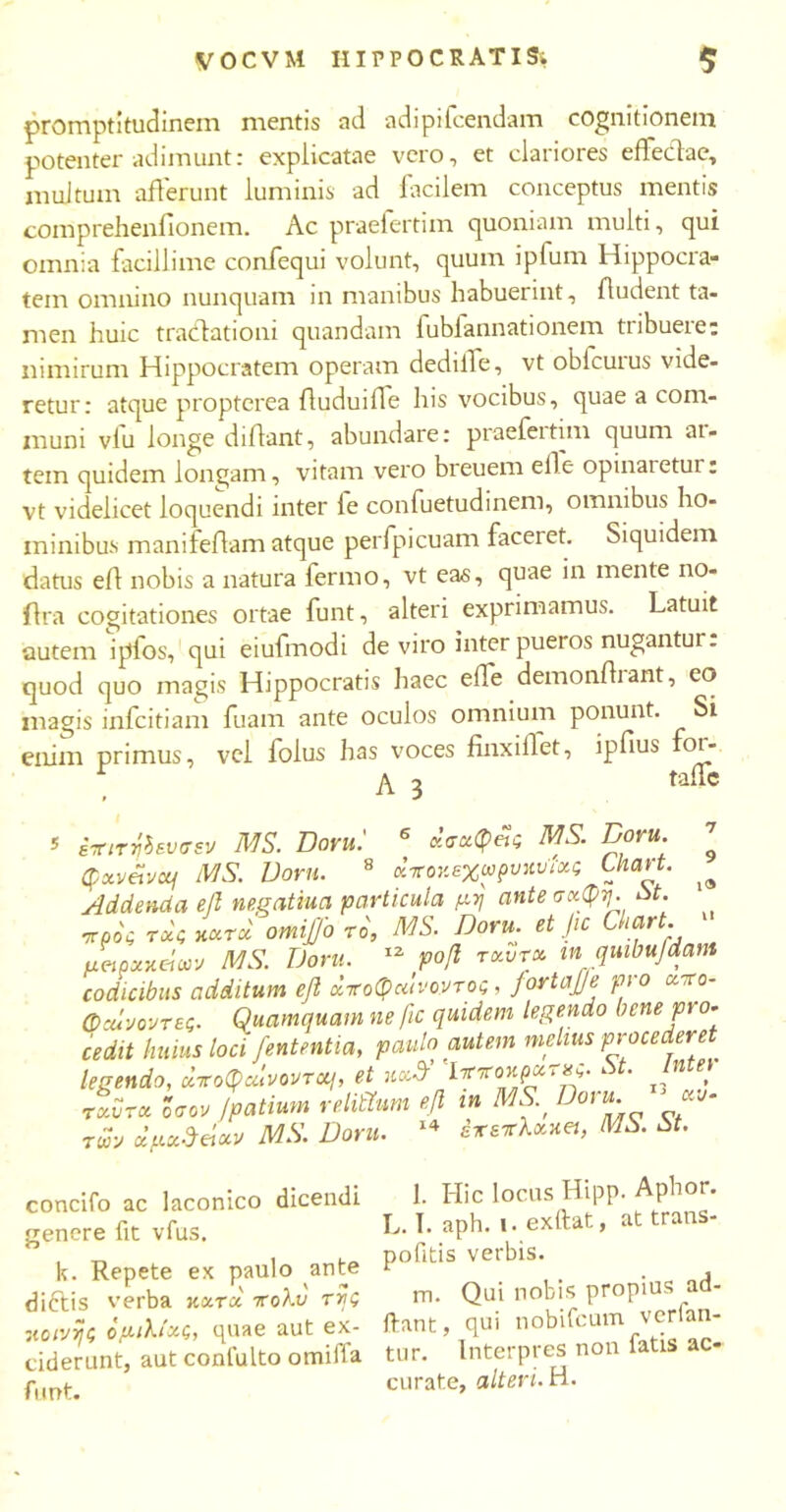 promptitudinem mentis ad adipifcendam cognitionem potenter adimunt: explicatae vero, et clariores eAecdae, multum aflerunt luminis ad facilem conceptus mentis comprehenfionem. Ac praefertim quoniam multi, qui omnia facillime confequi volunt, quum ipfum Hippocra- tem omnino nunquam in manibus habuerint. Audent ta- men huic tracdationi quandam fubfannationem tribuere: nimirum Hippocratem operam dedilfe, vt obicurus vide- retur: atque propterea Auduifle his vocibus, quae a com- muni vfu longe diAant, abundare: praefertim quum ar- tem quidem longam, vitam vero breuem efle opinaietui: vt videlicet loquendi inter le confuetudinem, omnibus ho- minibus manifefiam atque perfpicuam faceret. Siquidem datus eA nobis a natura fermo, vt eas, quae in mente no- Ara cogitationes ortae funt, alteri exprimamus. Latuit autem iplos, qui eiufmodi de viro inter pueros nugantur, quod quo magis Hippocratis haec efie demonAiant, eo magis infcitiam fuam ante oculos omnium ponunt. Si enim primus, vel folus has voces finxiAet, ipfius foi- r 3 talic 9 i» έπιτηίενσεν MS. Doru.' 6 χσχφας MS. Doni. Qxv&vcq MS. Doru. 8 κττον.εχωρυ*υϊχς Utart. Addenda ββ negatiua particula μη ante σχφη. St. προς τχς κχτχ omijjo το, MS. Doru. et Jtc Luart. μαρχχάαν MS. Dora. 12 ροβ rxvr» m quibufdam codicibus additum efl άποφαινοντος, fortajje pro xxo- φχίνοντες. Quamquam ne fic quidem legendo bene pio- cedit huius loci fententia, paulo autem melius procederet legendo, χποφαίνοντχι, et n»3r ^ον.ρχτχς. St. Intel τχυτχ Ισον Jpatium re litium efl in MS Doru- των οίμχ&άοιν MS. Doru. 14 εχεχλχηα, MS. St. concifo ac laconico dicendi genere fit vius. k. Repete ex paulo ante diftis verba κχτχ πολύ της sicινης ομιλίχς, quae aut ex- ciderunt, aut conlulto omifla funt. l. Hic locus Hipp. Aphor. L. I. aph. i. exfiat, at trans- pofitis verbis. m. Qui nobis propius ad- itant, qui nobifcum verlan- tur. Interpres non fatis ac- curate, alteri. H.