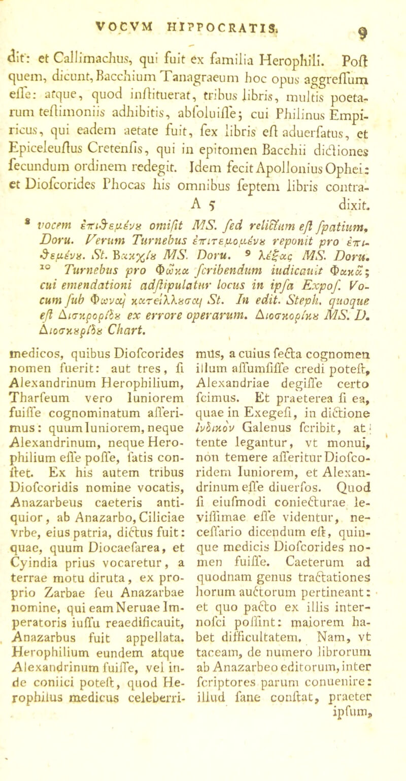 dit : et Callimachus, qui fuit ex familia Herophili. Poft quem, dicunt, Bacchium Tanagraeum hoc opus aggreiTum elfe: atque, quod inilituerat, tribus libris, multis poeta- rum teiliinoniis adhibitis, abfoluiile; cui Philinus Empi- ricus, qui eadem aetate fuit, fex libris efl aduerfatus, et Epiceleuflus Cretenfis, qui in epitomen Bacchii didiones fecundum ordinem redegit. Idem fecit Apollonius Ophei: et Diofcorides Phocas his omnibus feptem libris contra- A 5 dixit. * vocem επινεμένα omifit MS. fed reliciam efl fpcitium. Doru. Verum Turnebus έττιτεμομένα reponit pro έπι- 3εμένα. St. Έχκχία MS. Doru. 9 λέξχς MS. Doru. 10 Turnebus pro Φωκά fcribendum iudicauit Φακοί; cui emendationi adflipulatnr locus in ipfa Expof. Vo- cum fub Φ»να/' κχτβ'ιλλχσα] St. In edit. Steph. quoque efl ΔισηρορΙΙα ex errore operarum. Διοσκορίκα MS. D. ΔιοσκαρίΙα Chart. medicos, quibus Diofcorides nomen fuerit: aut tres, fi Alexandrinum Herophilium, Tharfeum vero luniorem fuiffe cognominatum afferi- mus: quumluniorem, neque Alexandrinum, neque Hero- philium elfe poffe, fatis con- ifet. Ex his autem tribus Diofcoridis nomine vocatis, Anazarbeus caeteris anti- quior, ab Anazarbo, Ciliciae vrbe, eius patria, dictus fuit: quae, quum Diocaefarea, et Cyindia prius vocaretur, a terrae motu diruta, ex pro- prio Zarbae feu Anazarbae nomine, qui eamNeruae Im- peratoris iuffu reaedificauit, Anazarbus fuit appellata. Herophilium eundem atque Alexandrinum fuilTe, vel in- de coniici potelt, quod He- rophilus medicus celeberri- mus, a cuius fefta cognomen illum affumfifle credi poteft, Alexandriae degilTe certo fcimus. Et praeterea fi ea, quae in Exegefi, in dictione ivhinov Galenus feribit, atj tente legantur, vt monui, non temere afferitur Diofco- rideru luniorem, et Alexan- drinum elfe diuerfos. Quod fi eiufmodi coniefturae le- viflimae elfe videntur, ne- ceffario dicendum eft, quin- que medicis Diofcorides no- men fuiffe. Caeterum ad quodnam genus traitationes horum auctorum pertineant: et quo pacto ex illis inter- nofei polfint: maiorem ha- bet difficultatem. Nam, vt taceam, de numero librorum ab Anazarbeo editorum, inter feriptores parum conuenire: illud lane conflat, praeter