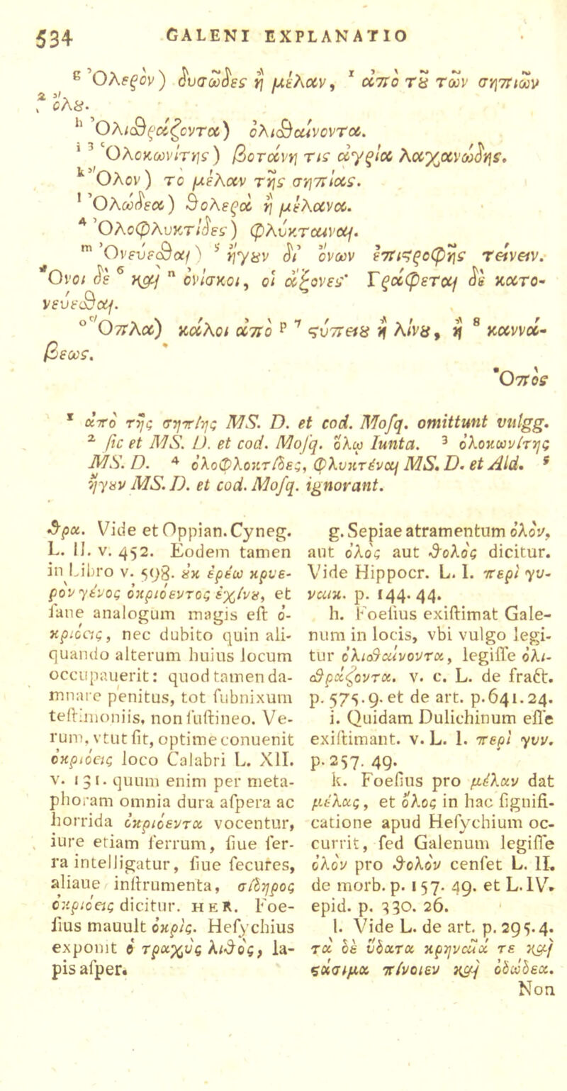 κ Ολεξον) $υσω$εε rj μιλάν, 1 απο τΰ των σηπίων χ θλ8· h ΟλκΒξοίζοντα) ολκ&ωίνοντα. ’ ‘Ολοκωνίτης) βοτάνη τι<τ άγξία λαγμνωΰη:. k Ολον) το μελών τηs' σηπίαε. ]'θλω$εα) Βολεξοί η μελανοί. Α Ολσφλυκτ/jW) φλυκτοανομ. m 'OvfufcOa;/) b ί|7ίίν Λ’ cVoiv επ^ξοφης reivetv. *Ονοι $ε 6 >^/ η οί>/σκο;, ο< amoves’ Τξάφετομ <ϊβ κατο- veufc9od/. θ7Τλοί) καλό* αττο ρ 7 ς'ύττ»» η λϊν&, ^ 8 καννα- βεως. ’Οποε 1 ατο rj/c σητ/ης MS. D. et cod. Mofq. omittunt vutgg. 2 fic et MS. L). et cod. Mofq. ολω lunta. 3 ολοκωνίτης MS. D. 4 ολοφλον.τβε;, φλυητένα] MS.D. et Aid. s ijyav MS. D. et cod. Mofq. ignorant. 3pu. Vide et Oppian.Cyneg. L. II. v. 452. Eodem tamen in Libro v. 598. χχ ερέω κρνε- ρον γένος οχριόεντός έχίνα, et iane analogum magis eft 0- κριοας, nec dubito quin ali- quando alterum huius locum occupauerit: quod tamen da- mnare penitus, tot fubnixum tefhmoniis, nonluftineo. Ve- rum. vtut fit, optime conuenit όκριόας loco Calabri L. XII. v* 1 3>· quum enim per meta- phoram omnia dura afpera ac horrida οκριόεντχ vocentur, iure etiam ferrum, fiue fer- ra intelligatur, fiue fecures, aliaue infirumenta, σβηρος ο κριό ei ς dicitur. heR. Foe- lius mauult όκρις. Hefy chius exponit ο τρχχυς λιΰος, la- pis afper. g. Sepiae atramentum ολον, aut ο’λο'ί aut ΰολος dicitur. Vide Hippocr. L. 1. irερι γυ- VCUX. p. 144.44. h. Foelius exiftimat Gale- num in locis, vbi vulgo legi- tur c'λΐο9αΙνοντΰί, legiffe ολι- SpxfovTct. v. c. L. de fraft. p. 57^.9. et de art. p.641.24. i. Quidam Dulichinum efle exiftimant. v. L. 1. περί yvv. P-257· 49·, k. Foefius pro μέλκν dat μέλκς, et ολος in hac fignifi- catione apud Hefychium oc- currit, fed Galenum legiffe ο λον pro SoXov cenfet L. 1L de morb. p. 157. 49. et L. IV» epid. p. 330. 26. l. Vide L. de art. p. 29 <>. 4. ru be vboLTOi xpyvcuci τε x&j ςοίσίμχ πίνοιεν oboibex. Non