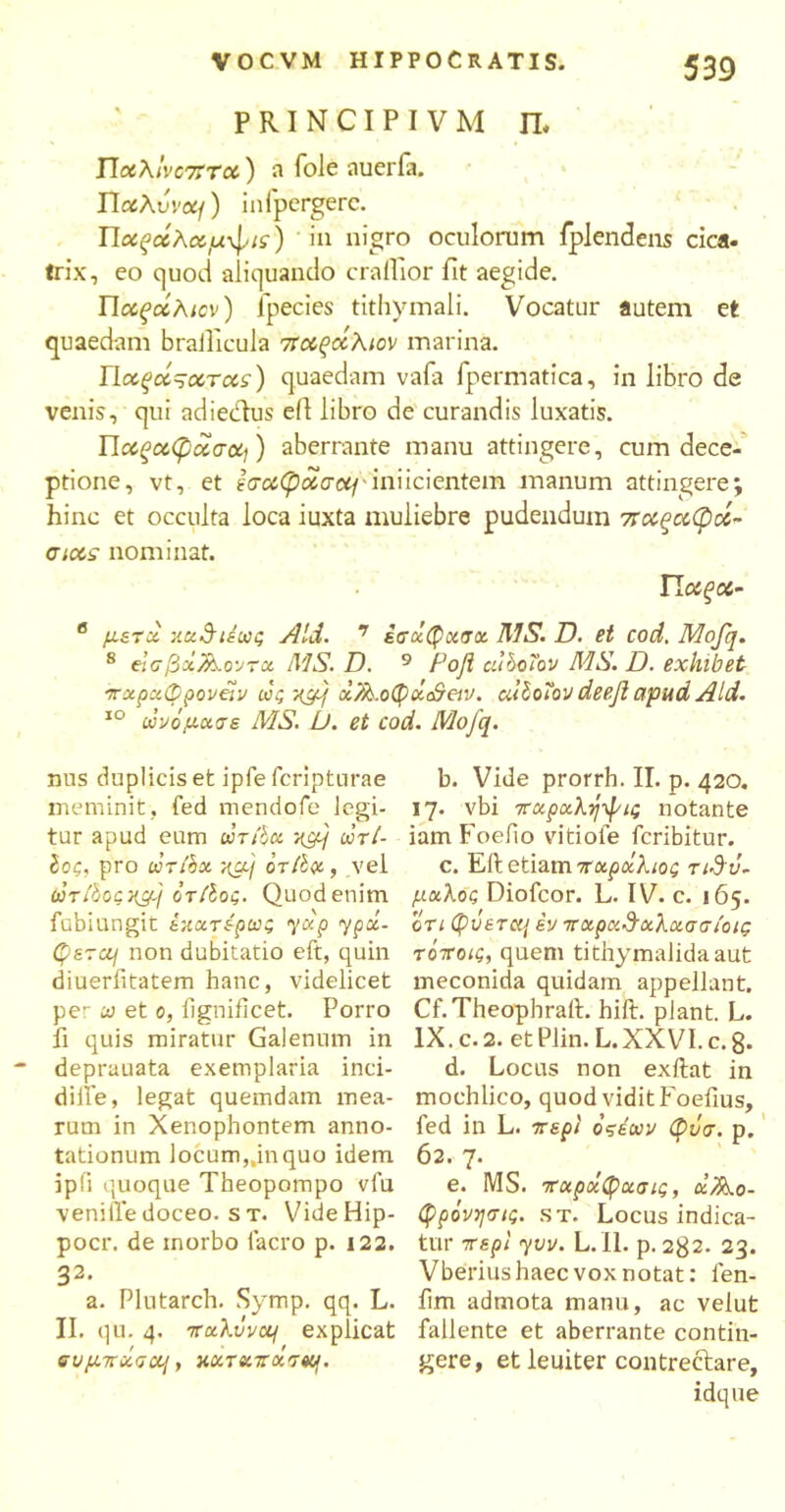 p RI N CI P I V M IL T\o6Xlvc7trx) a fole auerfa. TictXvvotj) infpcrgerc. ΤΙοίξοίλαμφης) in nigro oculorum fplendens cica. trix, eo quod aliquando craffior fit aegide. Παξάλιον) ipecies tithymali. Vocatur flutem et quaedam braificula 7ταξάλιον marina. llcc^cc^ocTds) quaedam vafa lpermatica, in libro de venis, qui adiedtus efi libro de curandis luxatis. Παίξα,φασοίι) aberrante manu attingere, cum dece- ptione, vt, et eaoiCpctacq inficientem manum attingere; hinc et occulta loca iuxta muliebre pudendum ποίξο&φοί- ciots nominat. Π οίξα- β μετχ χχ&ιέως Aid. 7 εσχφχαχ MS. D. et cod. Mofq. 8 elcfixfc.o-JTct MS. D. 9 Poft cubcTov MS. D. exhibet πχρχφροναν ως xcfj x7k.o(fyx&eiv. alloHov deefi apud Aid. 10 ωνόμχσε MS. L). et cod. Mofq. nus duplicis et ipfe fcriptnrae meminit, fed mendofe legi- tur apud eum ωτ/boc yjfj dnl- Ιοζ, pro drihx ?qx/ οτΐΐμ, vel torfiocxcfj ότίίος. Quod enim fubiungit έχχτερως yup ypx- φετα\ non dubitatio eft, quin diueriitatem hanc, videlicet per ω et 0, fignificet. Porro fi quis miratur Galenum in deprauata exemplaria inci- difie, legat quemdam mea- rum in Xenophontem anno- tationum locum„inquo idem ipii quoque Theopompo vlu venifledoceo, s t. VideHip- pocr. de morbo lacro p. 122. 32. a. Plutarch. Symp. qq. L. II. qu. 4. πctXvvcq explicat συμπχσαι, κχτχποίτ^. b. Vide prorrh. II. p. 420. 17. vbi 7ταρχλήψις notante iam Foefio vitiofe fcribitur. c. Eft etiam 7παράλιος τιΰΰ- μχλος Diofcor. L. IV. c. 165. ο τι Qvcraj εν πχρχΰχλχσσιοις τόττοις, quem tithymalidaaut meconida quidam appellant. Cf.Theophraft. hift. piant. L. IX. c. 2. et Plin. L.XXVI. c.g. d. Locus non exftat in mochlico, quod vidit Foefius, fed in L. περί οςεων φνσ. p. 62. 7. e. MS. 7τχροίφχσις, αΆο- φρόνησις. st. Locus indica- tur περί yvv. L. 11. p. 2g2. 23. Vberius haec vox notat: fen- fim admota manu, ac velut fallente et aberrante contin- gere, et leuiter contrectare, idque