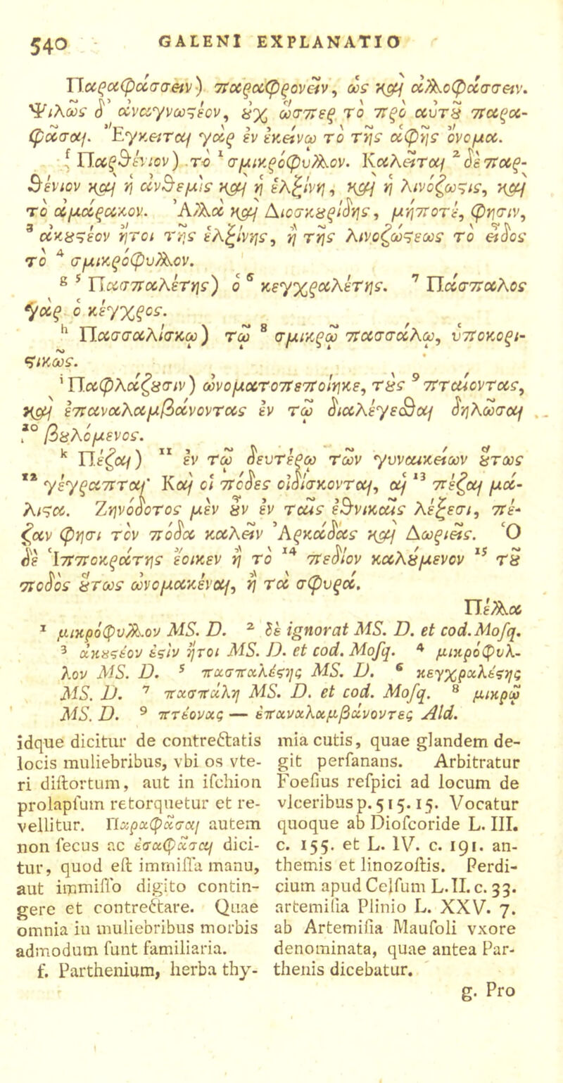 Παραφασσ&ν) 7Ταςαφξονεΐν, ως v&\ ά/λοφάσσ&ν. Ψιλως J' οίνα.'γνωςεον, ωσπεξ το 7Τξο αυτχ παξα- φοοσοί{. EyxeiTOj yaq εν εχβίνω το της αφής ονομα. { Παξ^έηον) .το 1 σμιχρόφυΑον. ΚoihetTotf ^Ιετεαζ- Βενιον ηα] η άν^εμ'ς x&j η έλξίνη, w&j η λινόζω^ις, ηα{ το άμάξαχον. 'A/λά ηομ Αιοσχΰρίά'ης, μηι.τότε, φησιν, αχα^εον ήτοι της ελζίνης, η της λινοζωςεως το etdος το 4 σμιχζόφυ/λον. 8 5 Π.ασπαλετης) ο s κεγχςαλέτης. 7 Πάσσαλος *γαξ ο χεγχξος. h Τί,ασσαλΙσχω) τω 8 σμιχξω πασσαλω, υποκοξι- ςικως. ''Π.αφλάζχσιν) ωνοματο7Τε7ΐοΙηκε, τχς 9 πτοαοντας, y&j επαναλαμβάνοντας εν τω ^ιαλεγε<Βο^ δηλωσοη *° βΰλόμενος. k Πέζομ) 11 εν τω $ευτεξω Των yweaxeiav χτως ** yeyξαπταΐ Κομ οι 7τό^ες οΐάίακονταμ ομ 13 7τέζομ μά- λι^α. Ζηνόοοτος μεν &ν εν τάίς έ^νικοάς λέξεσι, 7ίέ· £αν φησι τον πό$α χαλ&ν ’Αξκά^ας ηορ] Αωξι&ς. Ο $ε 'ΐτίποκξάτης εοιχεν η το 14 7τε^ίον καλύμενον 15 τ8 ττοΰος ίίτως ωνομαν.ενοη, η τα σφυξα. ΤΙεΤλα 1 μικρόφυλλον MS. D. 2 δέ ignorat MS. D. et cod.Mofq. 3 χκαςέον έςίν ήτοι MS. D. et cod. Mofq. 4 μικρόφνλ- λον AIS. D. 5 πχσπχλέςης MS. D. 6 κεγχρχλέςηι; MS. D. 7 πχσττχλη MS. D. et cod. Mofq. 8 μικρά MS. D. 9 7Γτεονχς — 67τχνχλχμβχνοντες Aid. jdque dicitur de contreCtatis locis muliebribus, vbi os vte- ri diftortum, aut in ifchion. prolapfum retorquetur et re- vellitur. ΓΙχρχφχσαι autem non fecus ac έσχφχσα/ dici- tur, quod eft irnrnilla manu, aut imruilTo digito contin- gere et contrectare. Quae omnia in muliebribus morbis admodum funt familiaria, f. Parthenium, herba thy- mia cutis, quae glandem de- git perfanans. Arbitratur Foefius refpici ad locum de vlceribusp. 515.15. Vocatur quoque ab Diofcoride L. III. c. 155. et L. IV. c. 191. an- themis et linozoitis. Perdi- cium apud Celfum L.II. c. 33. artemilia Plinio L. XXV. 7. ab Artemilia Maufoli vxore denominata, quae antea Par- thenis dicebatur. g. Pro