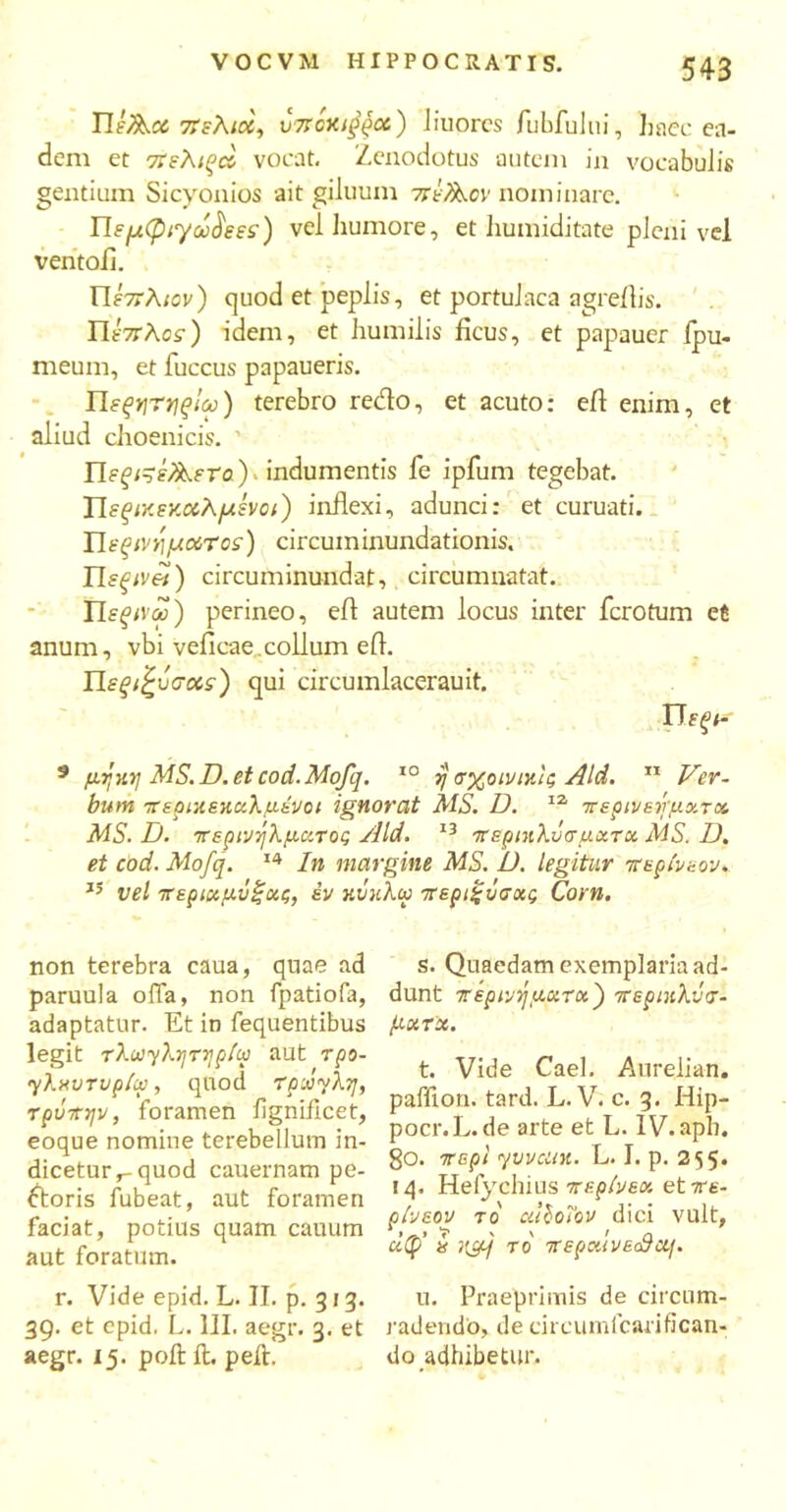 ΠΖ&οί τΧελιού, vTrcxiflqoc) Jiuorcs fubfului, haec ea- dem et σίελίξά vocat. Zenodotus autem in vocabulis gentium Sicyonios ait giluum Trt^cv nominare. Πεμψιγω^εες) vel humore, et humiditate pleni vel ventofi. Π^7>λ;ον) quod et peplis, et portulaca agrefiis. Πί··7Τλο<τ) idem, et humilis ficus, et papauer ipu- meum, et fuccus papaueris. Πί-fητΐήξίω) terebro redo, et acuto: efi enim, et aliud choenicis. ' Πεξίςέλλετα) indumentis fe ipfum tegebat. ΤΙεξίκεκαλμενοι) inflexi, adunci: et curuati. IΊε ξινή ματ os) circum inundationis. circuminundat, circumnatat. perineo, efi autem locus inter ferotum et anum, vbi veficae.collum efi. Πεςιζυσας') qui drcumlacerauit. ΤΙεξί- 9 μήκη AIS.D.et cod.AIoJq. 9 10 * ή σχοινικις Aid. ” Ver- bum 7τερικεκαλμένοι ignorat AIS. D. 12 * περινεημχτχ AIS. D. περινήλματος Aid. 13 περιηλύσμχτα. AIS. D. et cod. Alofq. 14 In margine AIS. D. legitur περίνεον*. 15 vel περιχμΰξχς, έν κύκλω περιξύσχς Corn. non terebra caua, quae ad paruula offa, non fpatiofa, adaptatur. Et in fequentibus legit τλωγλητηρίω aut τρο- γλχυτυρίω, quod τρώγλη, τρύττψ, foramen figniflcet, eoque nomine terebellum in- dicetur r- quod cauernam pe- ctoris fubeat, aut foramen faciat, potius quam cauum aut foratum. r. Vide epid. L. II. p. 313. 39. et epid. L. III. aegr. 3. et aegr. 15. poft it. peit. s. Quaedam exemplaria ad- dunt περινήμχτχ') περικλύτ- gXTX. t. Vide Cael. Aurelian. paffion. tard. L. V. c. 3. Hip- pocr.L.de arte et L. IV.aph. 80. ττερι yvvcan. L. I. p. 255. 14. Hefychius τερίκεχ etTre- ρίνεον το αΐζοΐον dici vult, αφ’ i nc/ij r0' 7repyJvecScij. u. Praeprimis de circum- radendo, de circumfcanfican- do adhibetur.