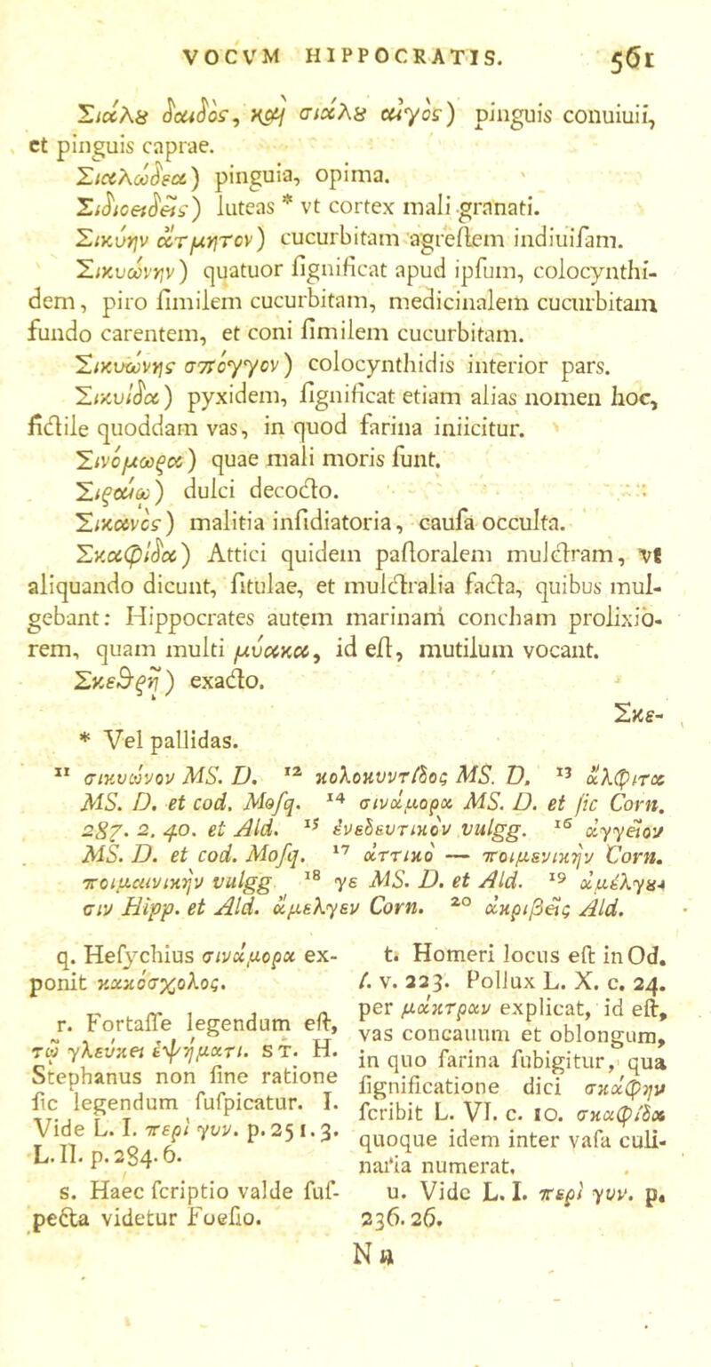 Σιχλ.8 «JettJof, H&j σιχλχ euyos) pinguis conuiuii, ct pinguis caprae. Σιχλω^χ) pinguia, opima. Xdicetfiets) luteas * vt cortex mali granati. Σίκύψ ctTfxyyTcv) cucurbitam agreflem indiuifam. Σικυωνην) quatuor fignificat apud ipfum, colocynthi- dem, piro fimilem cucurbitam, medicinalem cucurbitam, fundo carentem, et coni fimilem cucurbitam. Σιχυωνης σπόγγον) colocynthidis interior pars. ΣιχυΙ^χ) pyxidem, fignificat etiam alias nomen hoc, ficlile quoddam vas, in quod farina inficitur. Σίνόμωξοι) quae mali moris funt. Σιξοάα;) dulci decodo. Σιχχνος) malitia infidiatoria, caufa occulta. ΣχχφΙ^χ) Attici quidem pafioralem muldram, V8 aliquando dicunt, fitulae, et muldralia fada, quibus mul- gebant: Hippocrates autem marinam concham prolixio- rem, quam multi μυχκχ, id efi, mutilum vocant. Σκε$ξΐΙ) exado. Σκε- * Vel pallidas. 11 σικυωνον MS. D. 12 κολοκυντβος MS. Ό. 13 ίίλφπκ AIS. D. et cod. Mofq. 14 σινοίμορχ MS. D. et fic Corn. 28?. 2■ 4°' et Aid. lS ένείευηχον vulgg. 15 dyyelov AIS. D. et cod. Alofq. 17 οΐττικο — ποιμενικήν Corn. ττοιμοανικ^ν vulgg 18 γε MS. D. et Aid. 19 dudXym 0iv Hipp. et Aid. ugekyev Corn. 20 ιχκριβας Aid. q. Hefychius σινΰμορκ ex- ponit κοίκόσχολος. r. FortalTe legendum efi·, tw yλεύκeί εφημαχι. ST. H. Stephanus non fine ratione fic legendum fufpicatur. I. Vide L. I. 7repi yov. p. 25 I. 3. L. II. P.2S4.6. s. Haec fcriptio valde fuf- pedla videtur Foefio. t. Homeri locus efi: in Od. /. v. 223. Pollux L. X. c. 24. per μκκτραν explicat, id efi, vas concauum et oblongum, in quo farina fubigitur, qua fignificatione dici σκοίφην fcribit L. VI. c. ίο. σκαφ/δχ quoque idem inter vafa culi- naria numerat, u. Vide L. I. irepl yvv. p4 236.26. Na