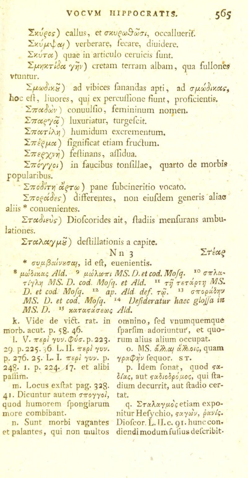 Σκυςος) callus, et σκυρω^ωτι, occalluerif. Σκΰμ-^ομ) verberare, fecare, diuidere. Σκότα) quae in articulo ceruicis luat. ΣμιηκτΙόα yyv) cretam terram albam, qua fullones v tuatur. Σμω0ικ8) ad vibices fanandas apti, ad σ μάνικας, hoc ell, liuores, qui ex percuflione fiuiit, proficientis. Σπάρων) conuulfio, femininum nomen. Σπαργα) luxuriatur, turgefcit. Σπατΐλη) humidum excrementum. Σπέρμα) fignificat etiam frucfum. Σπεξχνη) fellinans, affidua. Σπόγγοι) in faucibus toniillae, quarto de morbis popularibus. ΣποοίΤΥ] οίςτω) pane fubcineritio vocato. Σποράοεε) differentes, non eiufdem generis aliae aliis * conuenientes. Σταό\ευς) Diofcorides ait, fladiis menfurans ambu- lationes. Σταλαγμέ) deffillationis a capite. N n 3 Στ‘εούζ * σνμβxtvxaccj, id eft, euenientis. 8 μάδικχς Aid. 9 μάλωπι MS. D. et cod. Mofq. 10 στλα- riyl.y MS. D. cod. Mofq. et Aid. 11 τη τετοίρτη MS. D. et cod. Mofq. ia ap. Aid def. rw. 13 σποράδην MS. D. et cod. Mofq. 14 Defideratur haec glojfct in MS. D. 15 κχταςοίσεως Aid. k. Vide de vift. omnino, fed vnumquemque fparfim adoriuntur', et quo- rum alius alium occupat. o. MS. οί/fc.oij οί/^.οΐζ, quam ypcttyijv fequor. st. p. Idem fonat, quod ?a- Ιίοις, aut ςοίδιοδρόμος, qui fta- m. Locus exftat pag. 328. dium decurrit, aut ftadio cer- 41. Dicuntur autem σπoyyoi, tat. quod humorem fpongiarum q. Στκλκγμός etiam expo- more combibant. nitur Hefychio, socytav, pocvlg. n. Sunt morbi vagantes Diofeor. L. II.c. 91.hunccon·. et palantes, qui non multos diendimodumfuliusdefcribit· rat. in morb. acut. p. 58· Φ- 1. V· περί yvv. φνσ. p. 223. 29. p. 225. 36 L. II. περί yvv. p. 276. 25. L. I. περί yvv. p. 248· 1. p- 224. , 17. et alibi pallim