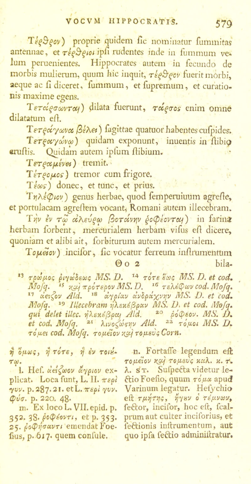 Tίς&ξον) proprie quidem llc nominatur fummitas antennae, et τεξΒξιοι ipfi rudentes inde in fummum ve* luin peruenientes. Hippocrates autem in fecundo de morbis mulierum, quum hic inquit, τέξ^ξον fuerit morbi, aeque ac 11 diceret, fummum, et fupremum, et curatio- nis maxime egens. Tετάξσωντοη) dilata fuerunt, rccqaos enim omne dilatatum e/1. Terqixyccvcc βίλ&) fagittae quatuor habentescufpides. Tετξοί^/ωνω) quidam exponunt, inuentis in ilibic? eru/lis. Quidam autem iplum /libium» Τετξαμένθΐ) tremit. Tετξομος) tremor cum frigore. TfW) donec, et tunc, et prius. Tηλέφιον) genus herbae, quod femperuiuum agre/le, et portulacam agre/lem vocant; Romani autexn ilJecebram. Tyjv έν τω οόλευξω βοτάνψ gcCptovrcq) in farina: herbam lorbent, mercurialem herbam vifus e/1 dicere, quoniam et alibi ait, forbiturum autem mercurialem. Τομ&ον) incilor, llc vocatur ferreum in/lrumeiitum Θ o 2 bila- *3 τρωμος ριγοόδεως MS. D. 14 τότε εωζ MS. D. et cod. Mofq. 15 -}{gq πρότερον AIS. D. 15 τελέφων cod. Mofq. 17 d βιζόν Aid. 18 oiypiocv άνόροιχ νην MS. D. et cod. Mofq. 19 Illecebram ήλεκέβρχν MS. D» et cod. Mofq. qui delet illec. ηλεχέβpcq Aid. 20 ρόΦεον. MS. D. et cod. Mofq. 21 λινοζωςψν Aid. 22 τόμοι MS. D. τόμοι cod. Mofq. τομ&ον 0{cfj τομευςϋοτη. ■i, H ■*. _ I i\ , t ij ομι»ις, η τότε, ή εν τοια· τω. l. Hef. χβίζωον xypiov ex- plicat. Loca funt, L. Π. περί yvv. p. 287. 21. etL. περί yvv. φΰσ. p. 220. 48* m. Ex loco L. Vll.epid. p. 352. 3S< ροφέοντι, et p. 353. 25. poQijvccvTi emendat Foe- ftus, p. 617. quem conlule. n. FortalTe legendum elfc τομοιον K9q τομαύς καλ. κ. τ. λ. s t. Sufpefta videtur le- ftio Foefio, quum τόμοι apud Varinum legatur. He/ychio eft τμητης, ijynv ό τέμνων, feftor, incifor, hoc eil, fcal- prumaut culter incilorius, et leftionis in/lrumentinn, aut quo ipfa lectio adminiitratur.