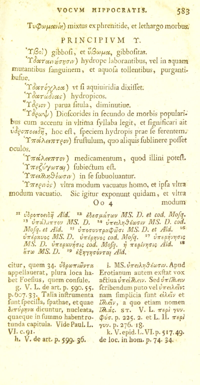 Tυφωμανίη) mixtus ex phrenitide, et lethargo morbus, PRINCIPIVM T. Ύβο') gibbofi, et υβωμοί, gibbofitas. Ύ$χτοα\χσΐ]<ην) hydrope laborantibus, vel in aquam mutantibus fanguinem, et aquofa tollentibus, purganti- bufue. Ύάιχτόχλοού) vt fi aquiuiridia dixiffet. Ύ^χτωό 'iccs) hydropicos. T$ξιον) parua fitula, diminutiue. Tfya)\p) Diofcorides in fecundo de morbis populari- bus cum accentu in vltima fyllaba legit, et fignificari ait dd|007ro«J>7, hoc eil, fpeciem hydropis prae fe ferentem. Ύτταλ^τττξον) fruiluluin, quo aliquis fublinere pollet oculos. 'Υ7Γ«λ«7Ττον) medicamentum, quod illini poteiT. T7rs^oyoorctj) fubiedum eil. Ύπ&?λ.η&έωσιν) in fe fubuoluantur. Ύπεξίνος) vitra modum vacuatus homo, et ipfa vitra modum vacuatio. Sic igitur exponunt quidam, et vitra Oo 4 modum ' 11 vSpoTroeib)} Aid. IZ έδεσμοίτων MS. D. et cod. Mofq. υπχλιπτον MS. Ό. 14 ύτβιλη&έωσιν MS. D. cod. Mofq. et Aid. 15 ύποσνντρκφωσι MS. D. et Aid. lS υνέρκυος MS. D. ύττέρηνος cod. Mofq. 17 νττερψησις MS. D. ΰπερχυήσις cod. Mofq. 1} περίνησις Aid. 18 «rw MS. D. 19 itjyyyaovTcq Aid. citur, quem 34. ΰδρωπιωντοί appellauerat, plura loca ha- bet Foefius, quem confule. g. V. L. de art. p. 590. 55. p.607.33. Talia iuftrumenta funtfpecilla, fpathae, et quae Ιιπύρψοι. dicuntur, nucleata, quaeque infummo habent ro- tunda capitula. Vide Paul. L. VI. c.91. h, V. de art. p. 599. 36. i. MS. υττοιλν^έωσιν. Apud Erotianum autem exibat vox aftiua vretfiLetv. Sed ori/keiv feribendum puto vel vretXav'. nam fimplicia funt eiXelv et iX^&v, a quo etiam nomen l/k-χς. st. V· L. 7repi yvv. φύσ. p. 225. 2. et L. II. 7τερί yvv. p. 276. 18· k. V. epid.L. VI. p. 517.49. de loc. in hom. p. 74. 34·