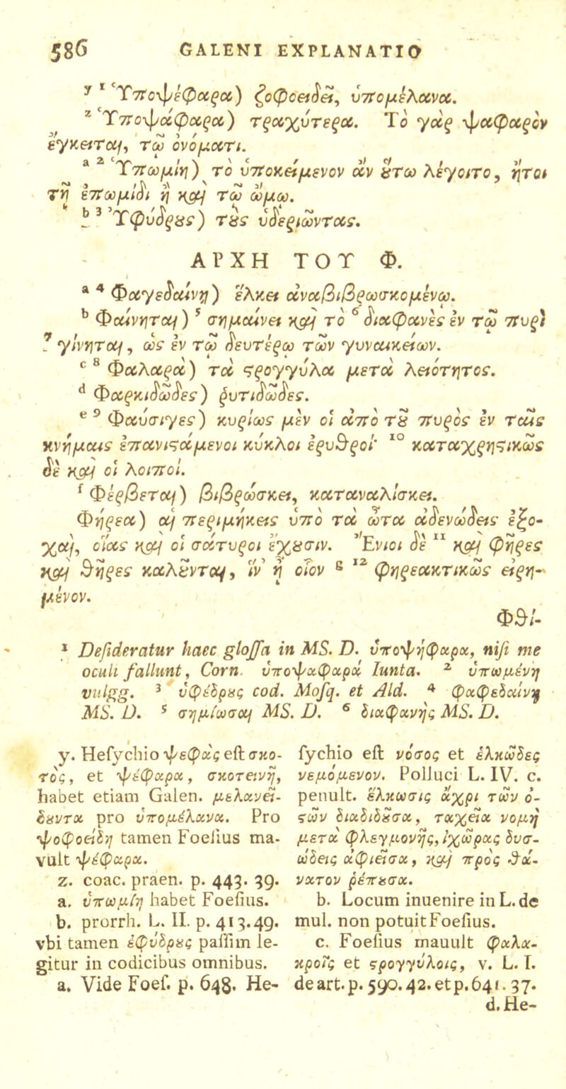 y 1 T7Το\\νέφαξα) ζοφοειάεί, ύπομελανα. Ύπο-ψαφαςα) τξαχυτεξα. Το γάξ -φαφαξον εγκειταμ τω όνόματι. a 2 Ύπωμΐη) το υποκείμενον αν χτω λεγάτο, ήτοι Τη επωμβ) η ηομ τω ωμω. b 3 Xφΰΰςχε) tus υ^εξιωνταε. ΑΡΧΗ ΤΟΤ Φ. ι a 4 Φαγε^αίνη) ελκα dναβιβξωσκομενω. b ΦaivrjTcq) 5 σημαίνει κρμ το 6 διαφανές εν τω πυξ) ? γ'ινητοij, ως εν τω οευτέξω των γυναικείων. c 8 Φα,λαςα) τα ςξογγΰλα μετοί λειότητοε. d Φαξκι^ω8ες ) $υτι$ω$ες. e 9 Φαυσιγεε) κυςιωε μεν οι από τ$ πυξόε εν ταίε κνημαιε επανιςαμενοι κύκλοι εξυσξοι καταχξηςικωε οε xcy οι λοιποί. { Φέξβετοη) βιβξωσκει, κατ αναλίσκει. Φηρεα) αι περιμηκειε υπό τα ωτα α^ενω^ειε έ£ο- χα\, οιαε ηομ οι σατυξοι εχασιν. tvioi οε Kgy φηξεε Η&1 Β'ηςεε καλεντο^, 'ίν η οίον κ 12 φηξεακτικωε είξη~ μεν ον. Φθ/- 1 Defideratur haec glojfa in MS. D. υτο'φήφχρχ, nife me oculi fallunt, Corn ΰπο’φχφχρχ Iunta. 2 υττωμένη vulgg. 3 υφεδρες cod. Mojq. et Aid. 4 φχφεδαίvq MS. D. 5 σημίωσα] AIS. D. 6 διαφανής MS. D. y. Hefychio -φεφχς eft σκό- τος , et ’φέφχρχ, σκοτεινή, habet etiam Galen. μελχνεΐ- (ιεντχ pro ύπομέλανχ. Pro ■φοφοεί&ι tamen FoeJius ma- vult φέφχρχ. z. coac. praen. p. 443. 39. a. ύπωμίη habet Foeiius. b. prorrh. L. II. p. 413.49. vbi tamen έφύδρες paiiim le- gitur in codicibus omnibus. a. Vide Foef. p. 648. He- fychio eft νόσος et ελκώδες νεμόμενον. Polluci L. IV. c. penult. ελκωσις χχρι των ό- ςων διχδιδεσχ, ταχεία νομή μετά φλεγμονής, Ιχωρχς δυσ- ώδεις χφιείσα, τμμ) ττρός 3χ- νχτον ρεπχσχ. b. Locum inuenire in L. de mul. non potuitFoefius. c. Foelius mauult φχλχ- κροΤς et ςρογγύλοις, v. L. I. deart.p.590.42.etp.64f. 37. d.He-