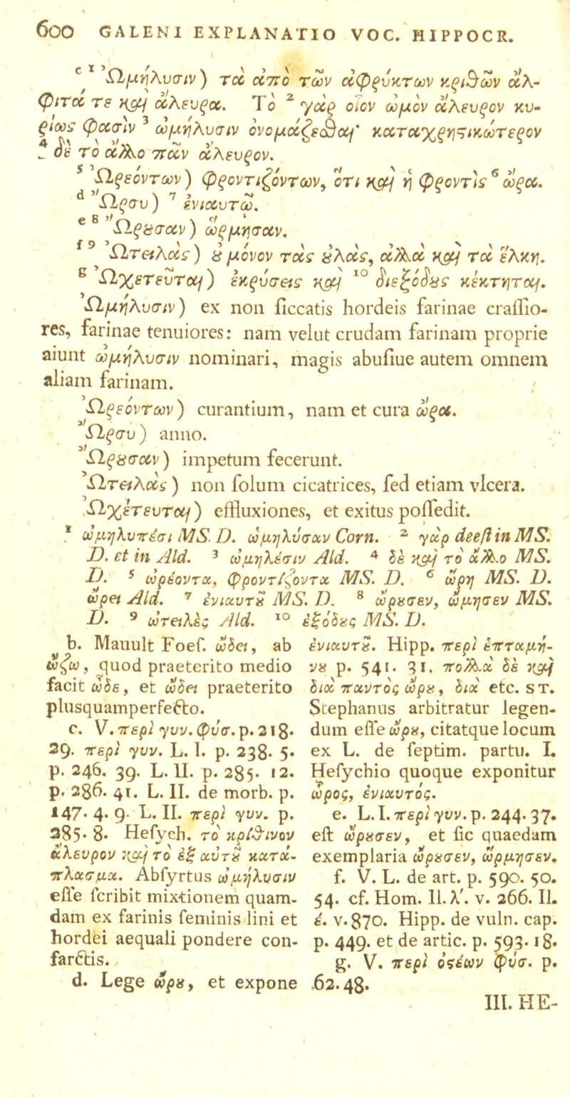 6θΟ GALENI EXPLANATIO VOC. HIPPOCR. c ϊ \ d e 8 >', f 9 e Ώμιρλυσιν) rcc CC7T0 των άφζυκτων ν.ξ&ων αλ- φιτ<χ τε Hcy α,λενξοο. J ο 2 yoi(> οιον ωμόν οίλευξον κυ- ξιωε φοοσιν ωμηΚυσιν ονομοίζειΒο^' κοοτ<χχξγ]^ικωτεξον _ οε Το ά^,ο 7Tuv χλευξον. ίΐξεοντων) φςοντιζόντων, ότι κςμ η φροντ'ιε6 ωξοο. ΛΙ^συ; sviccvr ω. Ώ,ξΰσοίν) ωξμνσχν. ίΐτειλχς) £ μόνον τοοε χλάε, αΑα x&j τοί έλκη. Ώ,χετευτοη) εχ,ςυσ&ε η&Ι 10 κεκτητομ. Ώμηλυσιν) ex non iiccatis hordeis farinae craiflo- res, farinae tenuiores: nam velut crudam farinam proprie aiunt ωμηλυσιν nominari, magis abufiue autem omnem aliam farinam. ■Ωξεοντων) curantium, nam et cura ωξοί. £1ξσυ) anno. Ώξχσχν) impetum fecerunt. ίΐτ&λοος) non folum cicatrices, fed etiam vlcera. Ώχέτευτοί^) effluxiones, et exitus pofledit. * ωμηλυττέσι MS. D. ωμηλΰσχν Corn. 2 yxp deeft in MS. D. et in Aid. 3 ώμηλέσιν Aid. 4 is κμ] ro «l.o MS. I-j. 5 ωρέοντχ, φροντίζοντχ MS. D. c ωρη MS. D. wpei Aid. 7 ίνιχυτα MS. D. 8 ωρασεν, ωμησεν MS. D. 9 uTetkh Aid. IO i&Sgg MS. D. b. Mauult Foef. iviei, ab ένιχυτα. Hipp. ττερι ετττχμτι- ωζω, guod praeterito medio να p. 541. 31. 1ro/k.x is 7{μ] facit dis, et iviet praeterito iioc ττχντός ωρα, iix etc. st. plusquamperfecto. Scephanus arbitratur legen- c. V. ττερι yvv. φΰσ. p. 218· dum efle ωρα, citatque locum 29. ττερι yvv. L. 1. p. 238· 5· p. 246. 39. L. II. p. 285· 12. p. 286· 41. L. II. de morb. p. 147· 4· 9- h.. II. ττερι yvv. p. 385· 8· Heiych. τό κρί&ινον eft ωρασεν, et fic quaedam ωλενρον ;(a/ το έξ χντα κχτοΐ.- exemplaria ωρασεν, ωρμησεν. ex L. de feptim. partu. I. Hefychio quoque exponitur ωρος, ένιχυτός. e. L.I. ττερι yvv.Tp. 244. 37. ττλχσμχ. Abfyrtus ωμήλνσιν efle lcribit mixtionem quam- dam ex farinis feminis lini et hordei aequali pondere con- farCtis. d. Lege ωρα, et expone f. V. L. de art. p. 590. 50. 54. cf. Hom. 11. λ', v. 266. II. έ. ν·870. Hipp. de vuln. cap. p. 449. et de artic. p. 593. ig· g. V. ττερι όςέων φνσ. p. .62.48· III. Η E-