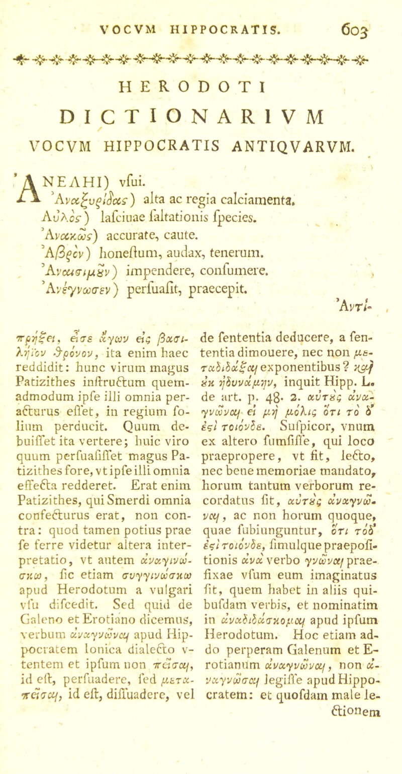 HERODOTI DICTIONAR1VM VOCVM HIPPOCRATIS ANTIQVARVM. ΑΝΕΛΗΙ) vfui. 'Aνχξυξβο&ϊ) alta ac regia calciamenta. Αυλός) lafcioae laltationis fpecies. Άνα,χ,ως) accurate, caute. 'Αβςόν) lioneilum, audax, tenerum. Άνοασιμ^ν) impendere, confumere. ’Aveyνωσεv ) periuafit, praecepit. *Am- , πρήξει, ei σε xyiav etg βχσι- de fententia deducere, a fen- λήϊ'ον θρόνον, ita enim haec tentia dimouere, nec non με· reddidit: hunc virum magus τχΐίόχξcif exponentibus? ημ} Patizithes inftruftum quem- «« ήόυνχμψ, inquit Hipp. L. admodum jpfe illi omnia per- de art. p. 48· 2. χντίς xvx- acturus eflet, in regium ίο- yvi0vcq ei μη μόλις ότι τό b’ lium perducit. Quum de- έςϊ τοιόνόε. Suipicor, vnum buiffet ita vertere; huic viro ex altero futnMe, qui loco quum perfualilfet magus Pa- praepropere, vt fit, lefto, tizithes fore, vtipfe illi omnia nec bene memoriae mandato, effefta redderet. Erat enim horum tantum verborum re- Patizithes, qui Smerdi omnia cordatus fit, χϋτα'ς xvxyvu· confe&urus erat, non con- v«/, ac non horum quoque, tra: quod tamen potius prae quae fubiunguntur, ori rd<5’ fe ferre videtur altera inter- έςιτοιόνόε, fimulquepraepoii- pretatio, vt autem xvxyivw- tionis xvx verbo yyoSvccj prae- σ;ιω, ile etiam σνγγ<να;σκαι fixae vfum eum imaginatus apud Herodotum a vulgari iit, quem habet in aliis qui- vfu difcedit. Sed quid de bufdam verbis, et nominatim Galeno etErotiano dicemus, in «ι/αί/δασκομα/ apud ipfum verbum xvxyvuva\ apud Hip- Herodotum. Hoc etiam ad- pocratem Ionica dialefto v- do perperam Galenum et E- tentem et ipfum non 7ratra/, rotianum uvxyvwvoLf, non x- id eft, perfuadere, fed μετχ- vxyvwaaf Jegiffe apud Hippo- 7Γ«σ«/, id eft, diftuadere, vel cratem: et quofdam male le- ctionem