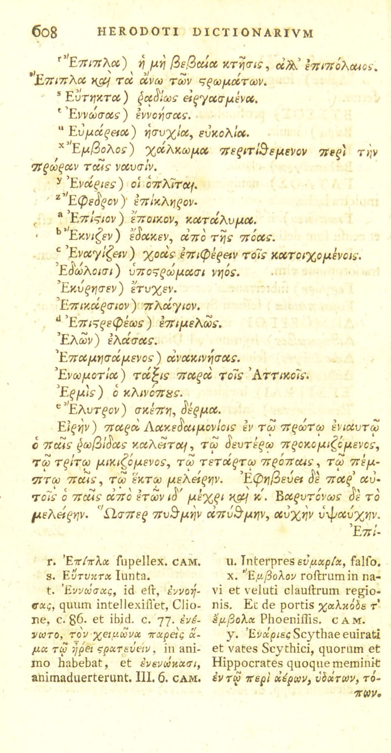 'Έπιπλα) ^ η^μη βεβtua κτησις, άλά ΙπιπoKouos, 'Επιπλα, ηομ τα άνω των μξωμάτων. s Εύτακτα ) ξα^ίως εικασμένα. ^Έννωσοίί) εννοησας. ■ Ευμάζ&α) ησυχία, ευκολία. *Έμβ ολος) χάλκωμα πεξιτ'&εμενον σι εξ) την σΤξωξαν τοάς ναυσίν. y ’Ενάξιες ) ο) οπλίτομ. 2 ’ Εφε^ξον )’ επίκληξον· t aEπίςιον) εποικον, κατάλυμα. < b Εκνιζεν) ε^ακεν, αττο πόας. c Εναχίζειν) χοάς έπιφέξ&ν τοΊς κχτοιχομενοις. Εάωλοισι) υπο^ξωμασι νηοε. Εκυξησεν) ετυχεν. ’Ε.πικάξσιον ) 7τλάγιον. ύ Επ&ξεφέως) επιμελωε. 'Ελών) ελάσχς. 1Επχμησάμενοε) άνακ,ννησας. Ενωμοτία) τάξις παξά το~ις ΑττικοΊς. Εξμ)ε) ο κλινοπχς. e Ελυτ^σν) σκέπη, σεξ μα. Είξην) σταξά Λακεδαιμόνιας εν τω πξωτω ενιαυτω c παις §ωβίδας καλατομ, τω δευτεξω στξοκομιζό μένος, τω Τξίτω μικιζομενος, τω τεταξτω πξοπαις, τω πεμ- •πτού παις, τω εκτω μελείξην. Εφηβευει δε πχξ αυ· τοΊς ο παις από ετών ιδ' μεχξΐ κμμ κ. Βαξυτόνως σε το μελάξην. ’ίΊσπεξ πυγμήν χπυ&μην, Χυχην υφαυχην. Επί- r. Έπιπλα fupellex. cam. s. Εύτσκτα Iunta. t. ’Εννωσας, id eil·, έννοη- σας, quum intellexillet, Cii ο- πέ, c. g6. et ibid. c. 77. ένέ- νωτο, τον χειμώνα π ο. μάς cc- μα τω jjpei ςρατ&ΰειν, in ani- mo habebat, et ενενωκασι, animaduerterunt. III. 6. cam. u. Interpres εν μαρία, fallo, x. ’Έμβολον roftrumin na- vi et veluti clauitrum regio- nis. Eu de portis χαλκόδε τ έμβολα Phoeniflis. cam. y. Ένχριες Scythae euirati et vates Scythici, quorum et Hippocrates quoque meminit έν τω περί αέρων, υόχτων, τό- πων.