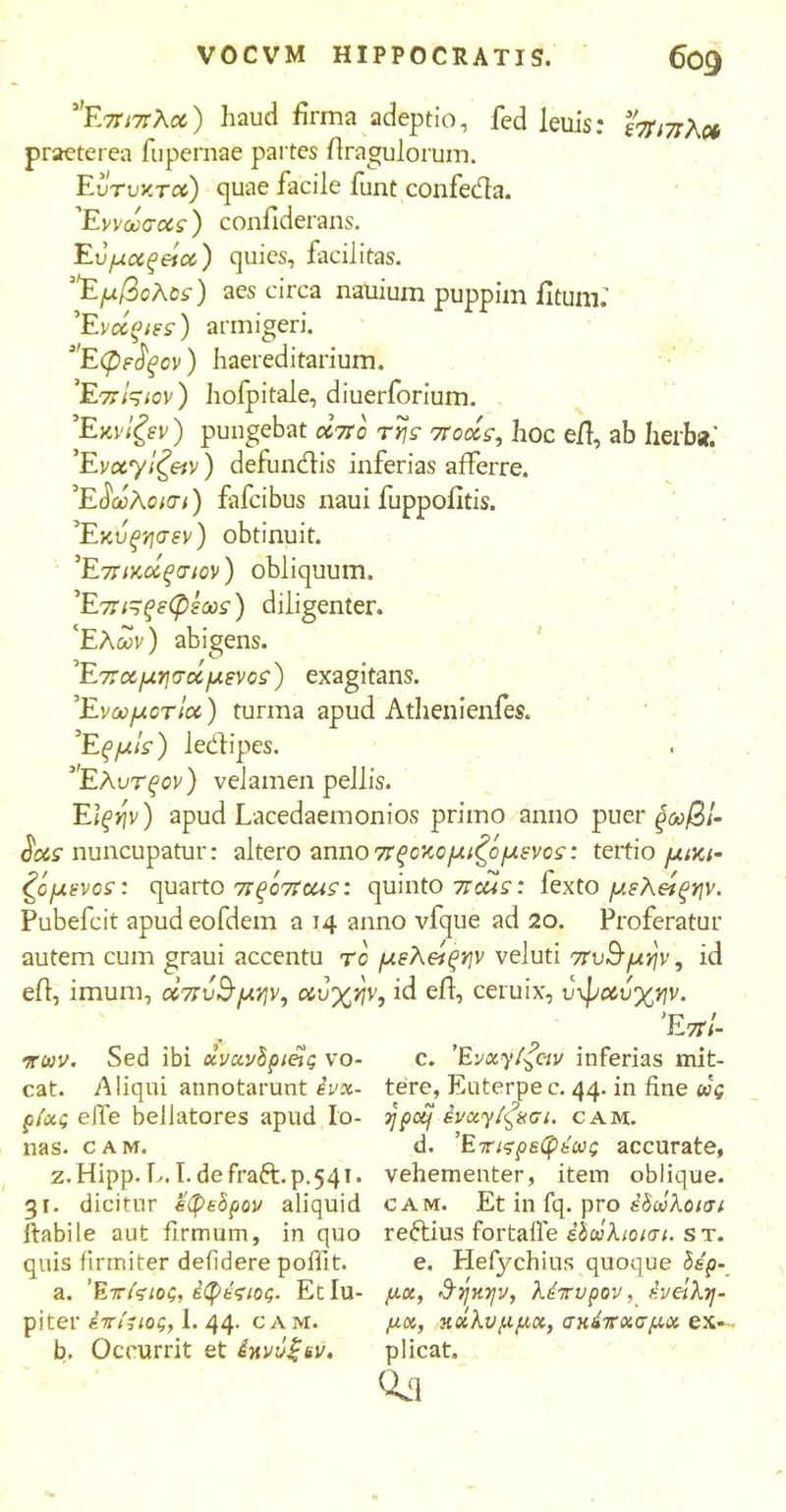 Επιπλα) haud firma adeptio, fed leuis: έπιπλο* praeterea fupernae partes flragulorum. Eυτυν.τα) quae facile funt confeda. Έννωσας) confiderans. Eύμαξεία) quies, facilitas. 'Eμβολος) aes circa nauium puppim fitum.' Έvccqtss) armigeri. Εφε^ξ ον) haereditarium. 'Επίςιον) hofpitale, diuerforium. Έχνΐζεν) pungebat απο τη? ποοίς, hoc eil, ab herba.' Έν«γ/£«ν) detundis inferias afferre. Έδωλοισι) fafcibus naui fuppofitis. Έκυξησεν) obtinuit. Έπικοίξσιον) obliquum. Έπι^ςεφεως) diligenter. ‘Ελών) abigens. Έπαμησάμενος) exagitans. 'Ενωμοτία) turma apud Athenienfes. 'Εξμις) ledipes. Ελυτξον) velamen pellis. Ei^>7V) apud Lacedaemonios primo anno puer ξωβί- $as nuncupatur: altero anno πξοκομιζομενο?: tertio μικι· ζομενοε: quarto πξόποα?: quinto ποα?: fexto μελείξην. Pubefcit apudeofdem a 14 anno vfque ad 20. Proferatur autem cum graui accentu το μελείξην veluti πυ&μην, id eil, imum, οίπυ&μην, αυχην, id eil, ceruix, υφαυχην. Έπί- πων. Sed ibi ανανδρίας vo- cat. Aliqui annotarunt evx- ρίας eife bellatores apud Io- nas. c A M. z. Hipp. L. I. de fraft. p. 541. 31. dicitur εφεδρον aliquid ftabile aut firmum, in quo quis firmiter defidere pofiit. a. Έτίςιος, έφέςιος. Etlu- piter έττιΊιος, 1. 44. cam. b. Occurrit et έκνΰξεν. c. 'Evxy^civ inferias mit- tere, Euterpe c. 44. in fine wg ypctf ένχγίφχσι. cam. d. Έπιςρεφέως accurate, vehementer, item oblique. cam. Et in fq. pro έδωλοισι reftius fortafle έδώλιοισι. s t. e. Hefychius quoque δέρ- μα, &ήκψ, λέτυρον, ένείλη- μα, κάλυμμα, σκέπασμα ex- plicat.