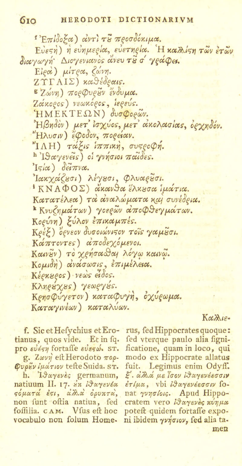 f’F.7τΐδοζα) άντ) tS προσδόκιμα. Eue?/j) >] εύημεξΐα, εύετηξία. ‘H καΑίςη Των ετών διαγωγή' Διογενιανόε άνευ τ$ σ γξάφ&. Ε\ξά) μίτζα, ζώνη. Ζ Ύ Γ AIΣ ) καθέδξαις. ε 'Τ.,ωνη) 7Τοςφυςχν ένδυμα. Ζάκοξος) νεωκόςοε, ιεξεύε. ‘ΗΜΕΚΤΕΏ,Ν) dύσφοξων. ’Η/3ηδον) μετ' Ισχύος, μετ ακολασίας, όξχηδόν. Ίτίλυσ/ν) έφοδον, ίτοςείαν. ΊΛΗ) τάζις ιππική, συςςοφη. h 'Ιθαγενείς) οι γνήσιοι ποαό'ες. ’ΐς/ot) δείπνα. 'Ιακχάζχσι) λέγασι, φλυαςϊίσι. 1 Κ Ν Α Φ Ο Σ ) άκανθα ελκασα ί μάτια. Κατατέλεα) τα άναλωματα κα] συνέδξία. k Κνυζημάτων) γοεξων αποφθεγμάτων. Κοξύνη) ξύλον έπικαμπές. K^fc|) οξνεον δυσοιωνιςον το7ς γαμΰσι. Υ.άπτοντες) αποδεχόμενοι. ΚcavSv) τό χξησαθομ λόγω καινω. Κομιδη) οίνοισωσις, επιμέλεια. Κέςκϋξος) νεως είδος. Κληξύχας) γεωξγύς. Κςησφύγετον) καταφυγή, όχύξωμα. Καταγινέων) καταλυων. Κ αΖλιε- f. Sic et Hefychius etEro- tianus, quos vide. Et in fq. pro εύέςη fortaife εύεςω* st. g. Ζώνη eit Herodoto πορ- φυρεν ίμοίτιον tefteSuida. st. h. Ί-^αγενές germanum, natiuum II. 17. εκ ι^χγενέα ςομχτοί έςι, x/&.x ορυκτά, non funt oftia natiua, fed foflilia. cam. Vius eit hoc vocabulo non folum Home· rus, fed Hippocrates quoque: fed vterque paulo alia figni- ficatione, quam in loco, qui modo ex Hippocrate allatus fuit. Legimus enim Odylf. ξ1. α/λΰί με ίσον ίδαγενέεσσιν έτίμχ, vbi ίΰχγενέεσσιν fo- nat γνησίοις. Apud Hippo- cratem vero Ιθαγενές κύημα poteft quidem fortaife expo- ni ibidem γνήσιον, fed alia ta- men I