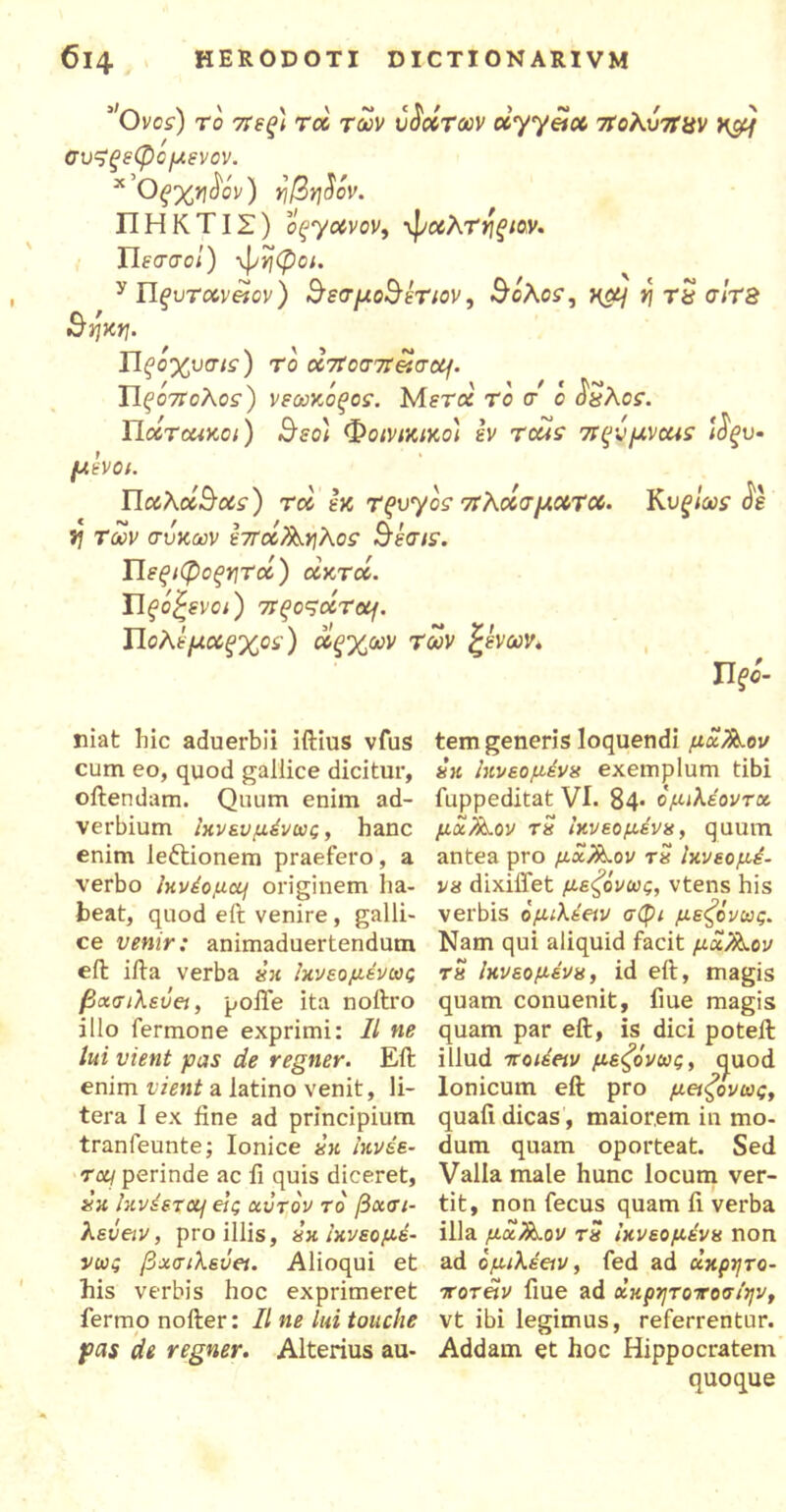 ’Οvos) το στεξ) τα των ύδοίτων ccyyaoc σΐοΚυσίαν v&i συζξεφομενον. x Οξ%νΐ$όν) η/3η$όν. ΠΗΚΤΙΣ) οςγοίνον, -φοολτηξίον. Πεσσοί) -φηφοι. y Πfuramov) $εσμο&έτιον, θολοί, ^α/ γ\ τΰ σίτΒ Βηκη. Πξοχνσις) το oc7ΐοσπασομ. Πξ'όττολοί) νεωκόξος. Mera το σ' ο ^λοί. Ποίτωικοι) Βεο) Φοινικικοί εν τοαε πςνμνοαε ί$ξυ- μ ενοι. Παλοίθοίί) τα εκ Τξ>υγοσ σίλοίσμούτού. Rυξίως <5ε ί? των σύκων εστοί^λοσ Βέσιε. Πεξιφοξητά) οϊκτοί. Πξοζενοι) τΓξοςοίτομ. Πολέμοίξχοε) οοξχων των ξένων* Πξό- niat hic aduerbii iftius vfus cum eo, quod gallice dicitur, oftendam. Quum enim ad- verbium fo νευμένως, hanc enim le&ionem praefero, a verbo Ικνέομομ originem ha- beat, quod eft venire, galli- ce venir: animaduertendum eft iita verba «’« foveo μένω ς βασίλευα, polle ita noftro illo fermone exprimi: II ne lui vient pas de regner. Eit enim vient a latino venit, li- tera I ex fine ad principium tranfeunte; Ionice hk fovee- rcq perinde ac fi quis diceret, xu fovdexajj εις αίτον το βασι- λείαν, pro illis, hk ϊκνεομέ- νως βασιλεία. Alioqui et his verbis hoc exprimeret fermo noller: II ne lui touche pas de regner. Alterius au- tem generis loquendi μχ/λ.ον hh foveo μένα exemplum tibi fuppeditat VI. 84· ομιλέοντχ μχ/Οαον τη foveo μένα, quum antea pro μάλλον τη Ικνεομέ- vh dixiffet μεζόνως, vtens his verbis ομιλέαν σφι μεζόνως. Nam qui aliquid facit μα/λον τη Ικνεομένκ, id eit, magis quam conuenit, fiue magis quam par eft, is dici poteft illud -ττοιέαν μεζονως, c^uod Ionicum eft pro μαζονως, quali dicas , maiorem in mo- dum quam oporteat. Sed Valla male hunc locum ver- tit, non fecus quam fi verba illa μχ/iLov τη ικνεομένπ non ad ομιλέαν, fed ad χκρητο- ττοταν fiue ad χχρητοτοσ/ην, vt ibi legimus, referrentur. Addam et hoc Hippocratem quoque