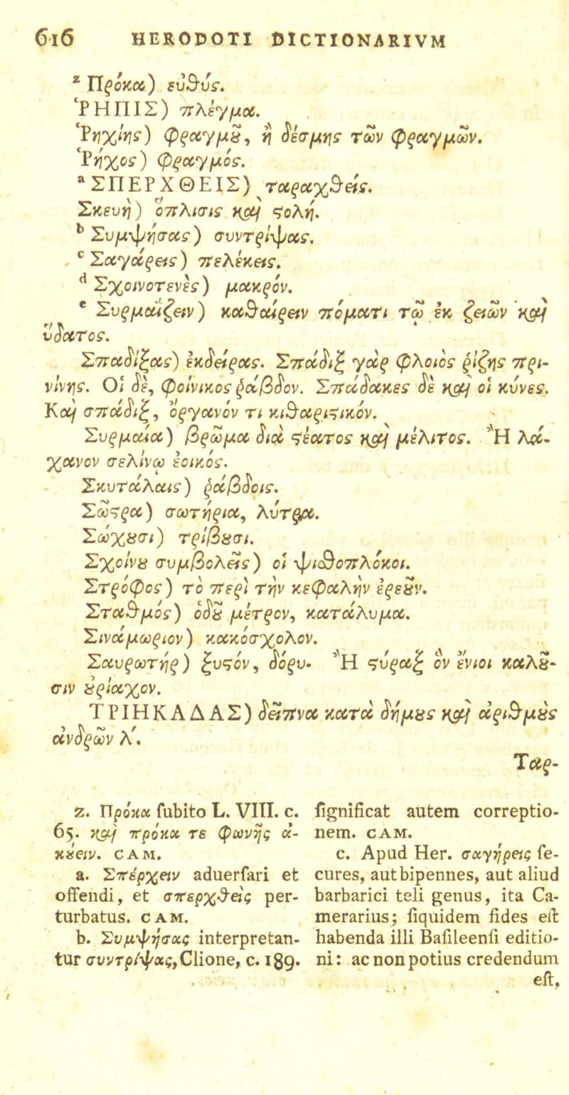 z Πξόκοο) ευΒυς. ‘P Η ΠIΣ) Πλεγμού. ‘Ρηχιης) φξοο·γμ$, η δέσμης των φξοογμων. 'Pήχος) φξοο'γμός. Λ ΣΠΕΡ X ΘΕΙΣ) τούξοοχ^ήε. Σκευ*)) οπλισις ηομ ςολη. b Συμ-φησούς) συντξίφούς. , c Σοτγοοξας) πελέκ&ς. d Σχοινοτενές) μοοκξόν. * Συξμοάζβιν) KocScuqeiv τεομοοη τω εκ ζ&ων κ#/ vacer ος. Σστάδικούς) εκδείξχς. Σσεοίδιζ γα£ φλοιος ξ'ιζης στξι- νΐνης. Ο\ δε, φοίνικος φοόβδον. Σσίάδοοκες δε Hgy οι κυνες. Κομ τίΐοοδιζ, oqyotvov τι κβοοςι^ικόν. Συξμοάού) βςωμοο διού ςεοοτος ηομ μελιτος. ’Η λα- χοονον σελ'ινω εοικός. Σκυτοίλΰίΐς) ξοίβδοις. Σω~ξοο) σωτηςιοο, λΰτ^βύ. Σωχασι) τςίβασι. Σχοινά συμβολής) οι φι<&οπλόκοι. Στξοφος) το 7Τεξ) την κεφούλην εξεϊΐν. Σταθμός) οδΰ μέτξον, κούτοίλυμού. Σινοίμωξιον) κούκόσχολον. Σαυξωτηξ) ξυςόν, δόξυ· ’Η ςΰξωζ ον ενιοι καλέ?- σιν χςίαχον. ΤΡΙΗΚΑΔΑΣ) δ&τίνού κοοτδο δημχς n&f οοξΐ$μχς οίνδξων λ'. Τ οις- 7,. Πρόκα fubito L. VIII. e. 65. κα/ τΓροκα τε φωνής α- mseiv. e Α Μ» a. Στέρχειν aduerfari et offendi, et σπερχΰεις per- turbatus. CAM. b. Συμφήσχς interpretan- tur συντρίφχς, Clione, c. 189· fignificat autem correptio- nem. CAM. c. Apud Her. σχγήρβις fe- cures, aut bipennes, aut aliud barbarici teli genus, ita Ca- merarius; fiquidem fides eff habenda illi Bafileenfi editio- ni; ac non potius credendum