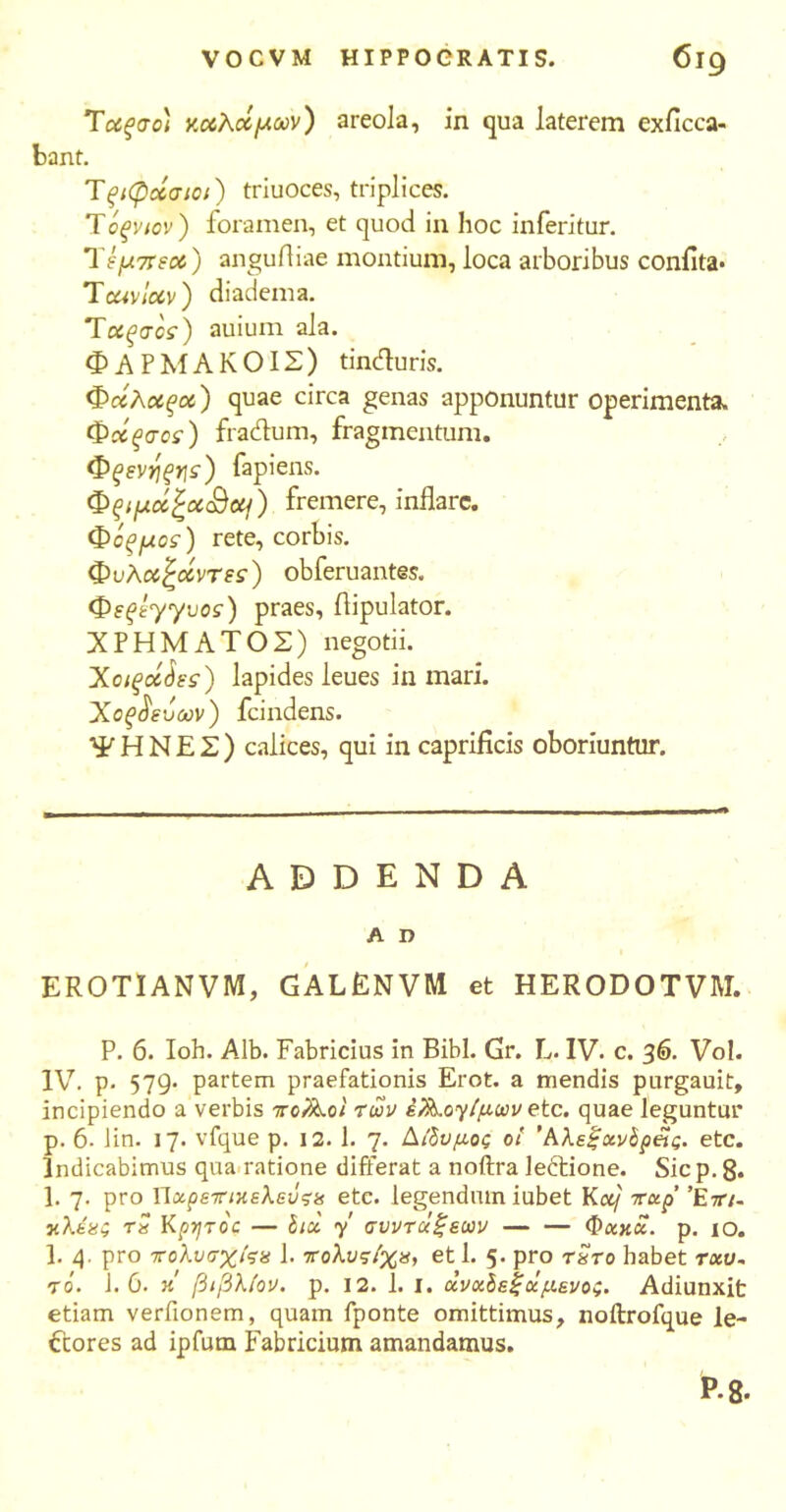 Tαξσο) καλάμων) areola, in qua laterem exficca- bant. Tξιφάσιοί) triuoces, triplices. Tόξνιον ) foramen, et quod in hoc inferitur. Ύψπεού) angufliae montium, loca arboribus coniita· Tcavlccv) diadema. Tοίξσοί) auium ala. ΦΑΡΜΑΚΟΙΣ) tinduris. Φάλαξα) quae circa genas apponuntur operimenta. Φάξσος) fradum, fragmentum. Φξενηξης) fapiens. Φξιμά£χ<&(η) fremere, inflare. Φόξμος) rete, corbis. Φυλαζάντες) obferuantes. Φεξεγγυος) praes, flipulator. ΧΡΗΜΑΤΟΣ) negotii. Χοιξοίάες) lapides leues in mari. Χοξ^εόων) fcindens. ΨΗΝΕΣ) calices, qui in caprificis oboriuntur. ADDENDA A I? EROTIANVM, GALENVM et HERODOTVM. P. 6. Ioh. Alb. Fabricius in Bibi. Gr. L. IV. c. 36. Vol. IV. p. 579· partem praefationis Erot. a mendis purgauit, incipiendo a verbis πο?λοΙ των έλ^ογ/μων etc. quae leguntur p. 6. Jin. 17. vfque p. 12. 1. 7. Δίδυμος οι Άλεξχνδρ&ς. etc. Indicabimus qua ratione differat a noftra ledione. Sic p. 8· 1. 7. pro Υίχρετικελεύςα etc. legendum iubet Kotf rxp’ ’Ετη- χλέχς τ« Kpyroc — hoi y' συντάξεων Φχκχ. p. 10. 3. 4. pro tολυσχίςχ 1. πολυς/χχ, et 1. 5. pro txto habet τχυ~ το. 1.6. x βιβλίον. p. 12. 1. ι. χνχδεξχμενος. Adiunxit etiam verfionem, quam fponte omittimus, noitrofque le- ctores ad ipfum Fabricium amandamus. P.8·