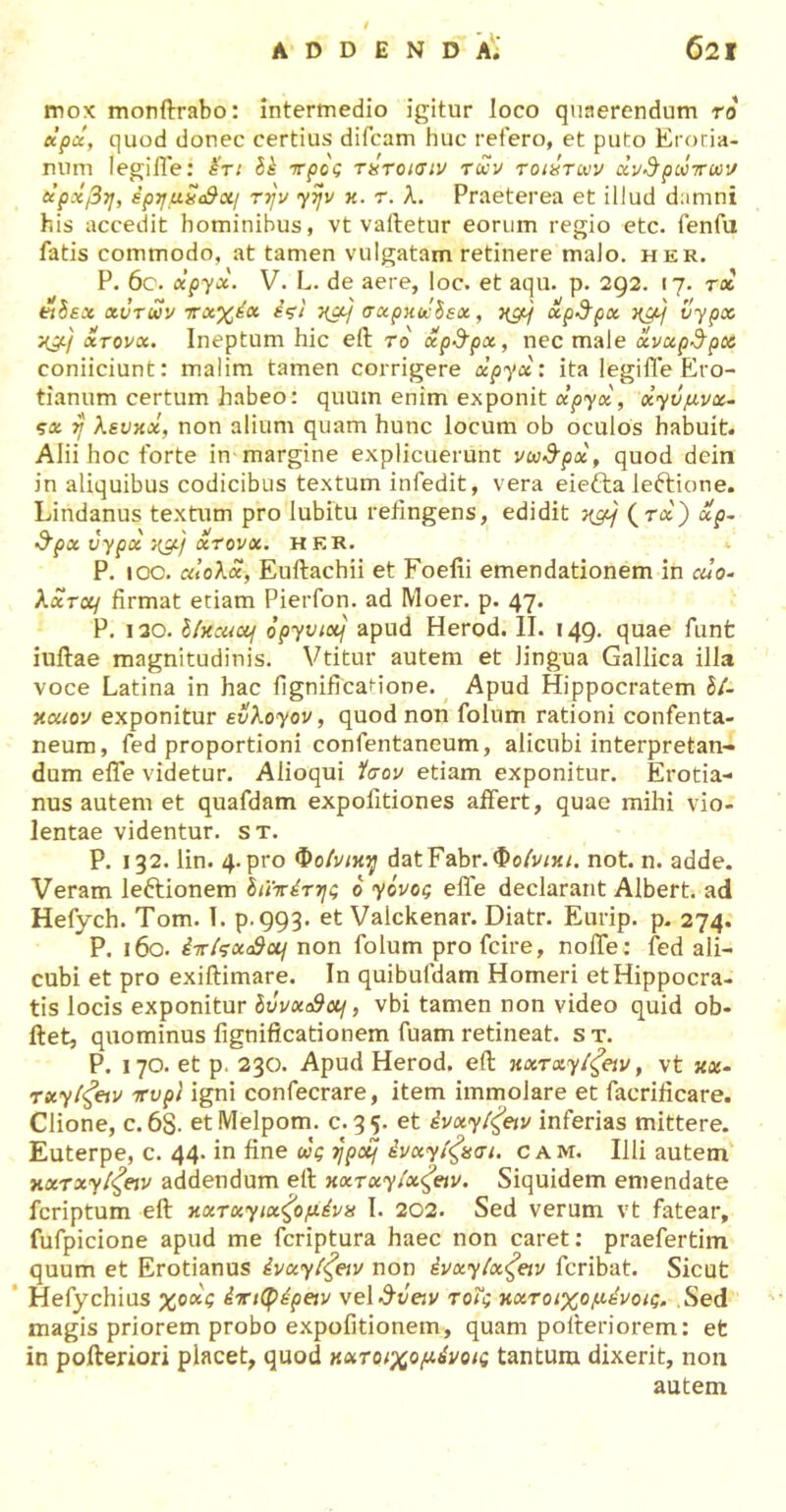 mox monftrabo: intermedio igitur loco quaerendum το κρά, quod donec certius difcam huc retero, et puto Eroda- mini legiiTe: Ik ττρος τκτοισιν των τοικτων ανέρωτων etpxf3ij, ipyuScStxi την γην κ. τ. λ. Praeterea et illud damni his accedit hominibus, vt vatletur eorum regio etc. fenfu fatis commodo, at tamen vulgatam retinere malo. her. P. 6c. elpyx. V. L. de aere, loc. et aqu. p. 292. 17. tx ejSsx χυτών πχχέχ έςι χαη σχρκώΐεχ, χμ} χρ$ρχ χμη vypx χμ) χτονχ. Ineptum hic eft το χρ&ρχ, nec male xvupSpcA coniiciunt: malim tamen corrigere xpycc: ita legifle Ero- tianum certum habeo: quum enim exponit ctpycc, xyv^vx- ςχ η λευκχ, non alium quam hunc locum ob oculos habuit. Alii hoc forte in margine explicuerunt νω&ρχ, quod dein in aliquibus codicibus textum infedit, vera eiefta leftione. Lindanus textum pro lubitu refingens, edidit χμη (r&) xp- $px vypx χμ) χτονχ. her. P. 100. αίολχ, Euftachii et Foelii emendationem in alo- Xxrcq firmat etiam Pierfon. ad Moer. p. 47. P. 130. bfocuccf opyviccj apud Herod. II. 149. quae funfc iuftae magnitudinis. Vtitur autem et lingua Gallica illa voce Latina in hac fignificadone. Apud Hippocratem b/- xouov exponitur evXoyov, quod non folum rationi confenta- neum, fed proportioni confentaneum, alicubi interpretan- dum eife videtur. Aiioqui ίσον etiam exponitur. Erotia- nus autem et quafdam expolitiones affert, quae mihi vio- lentae videntur, st. P. 132. lin. 4. pro Φοινίκη datFabr.t&o/m/. not. n. adde. Veram le&ionem διϊπέτης 6 ycvog effe declarant Albert. ad Hefych. Tom. 1. p.993. et Valckenar. Diatr. Eurip. p. 274. P. 160. iir/Vao9a/ non folum pro fcire, noife: fed ali- cubi et pro exiftimare. In quibufdam Homeri et Hippocra- tis locis exponitur Ιΰνχ&ομ, vbi tamen non video quid ob- ftet, quominus fignificationem fuam retineat, s τ. P. 170. et p. 230. Apud Herod. eft xxrxyifav, vt xx- rxyi^etv ττυρΪ igni confecrare, item immolare et facrificare. Clione, c. 6S- etMelpom. c. 35. et ivxyifav inferias mittere. Euterpe, c. 44. in fine ως ηρομ ένχγίζχσι. cam. Illi autem xxrxyt^eiv addendum eft xxTxyixfav. Siquidem emendate fcriptum eft κχτχγιχζ'ομένκ 1. 202. Sed verum vt fatear, fufpicione apud me fcriptura haec non caret: praefertim quum et Erotianus ivxyifav non ivxyix^eiv fcribat. Sicut Hefy chius χοχς intyipeiv vel^t/eiv τοΐς κχτοιχομένοίζ. Sed magis priorem probo expofitionem, quam pofteriorem: et in pofteriori placet, quod κχτοιχομένοις tantum dixerit, non autem