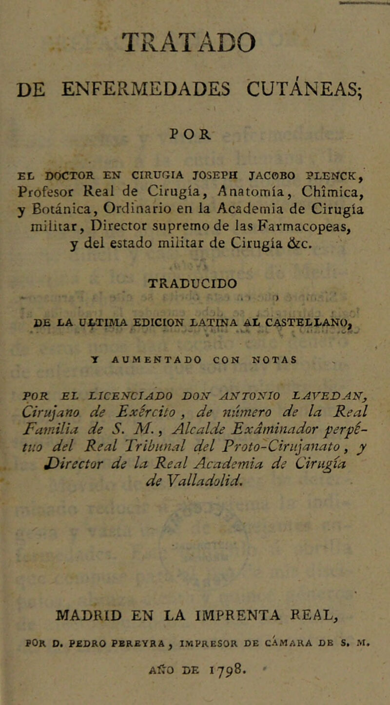 TRATADO % DE ENFERMEDADES CUTÁNEAS; • - - » POR EL DOCTOR EN CIRUGIA JOSEPH JAC0BO RLENCK, Profesor Real de Cirugía, Anatomía, Chimica, y Botánica, Ordinario en la Academia de Cirugía militar, Director supremo de las Farmacopeas, y del estado militar de Cirugía &c. 4 V» ’ > Í * , TRADUCIDO * . i > DE LA ULTIMA EDICION EATINA AL CASTELLANO. * ' W • Y AUMENTADO CON NOTAS POR EL LICENCIADO DON ANTONIO LAVE DAN, Cirujano de Exército, de número de la Real Familia de S. M., Alcalde Examinador perpe- tuo del Real Tribunal del Proto-Cirujanato, y Director de la Real Academia de Cirugía de Valladolid. MADRID EN LA IMPRENTA REAL, POR D. PEDRO PEREYRA , IMPRESOR DE CAMARA DE S. M. Aíro de 1798. '