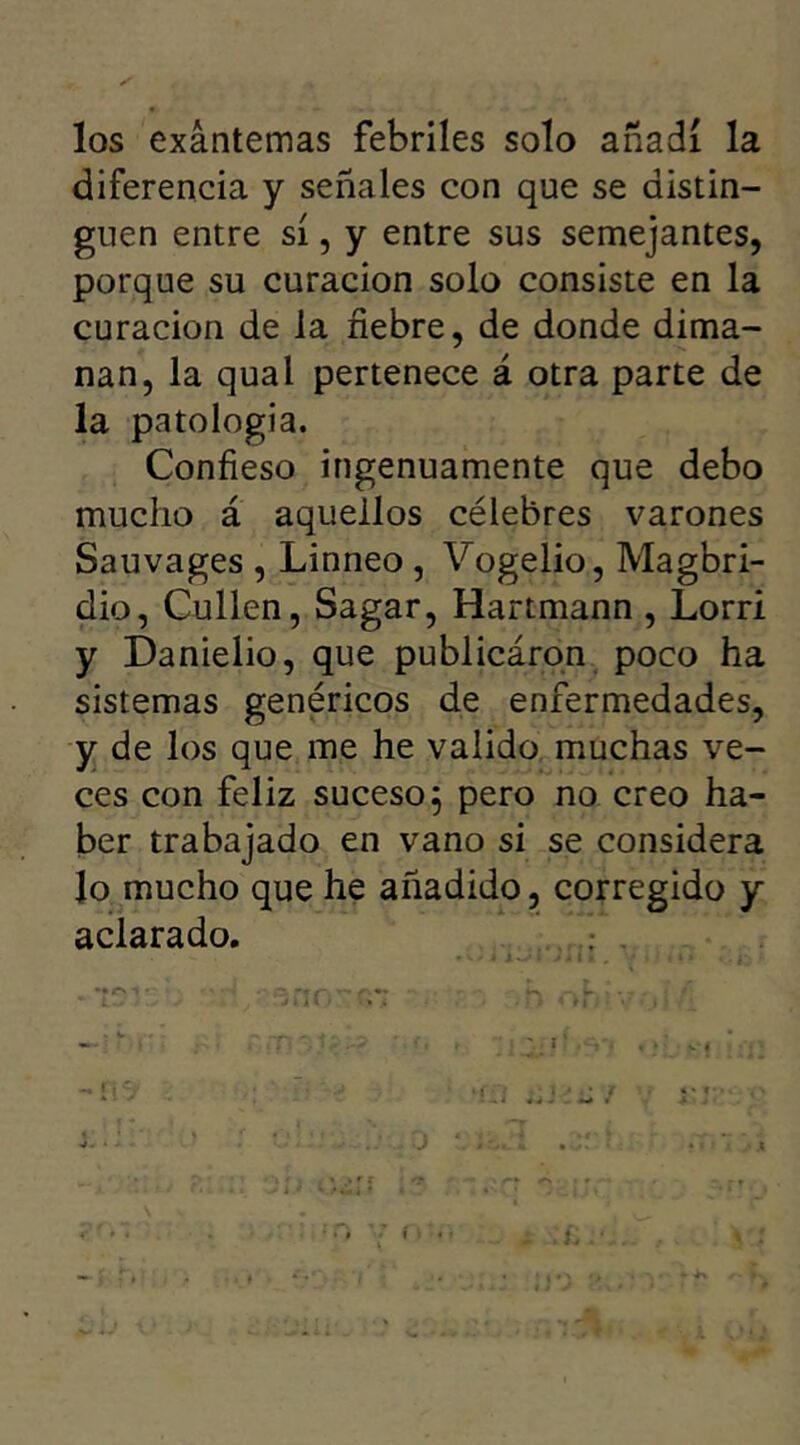 los exantemas febriles solo añadí la diferencia y señales con que se distin- guen entre sí, y entre sus semejantes, porque su curación solo consiste en la curación de la fiebre, de donde dima- nan, la qual pertenece á otra parte de la patología. Confieso ingenuamente que debo mucho á aquellos célebres varones Sauvages , Linneo , Vogelio, Magbri- dio, Cullen, Sagar, Hartmann , Lorri y DanieÜo, que publicáron poco ha sistemas genéricos de enfermedades, y de los que me he valido muchas ve- ces con feliz suceso} pero no creo ha- ber trabajado en vano si se considera lo mucho que he añadido, corregido y aclarado. ... • -• n ■- - i| • * i .* , • jr 4 * f • • i . fO '7 f o