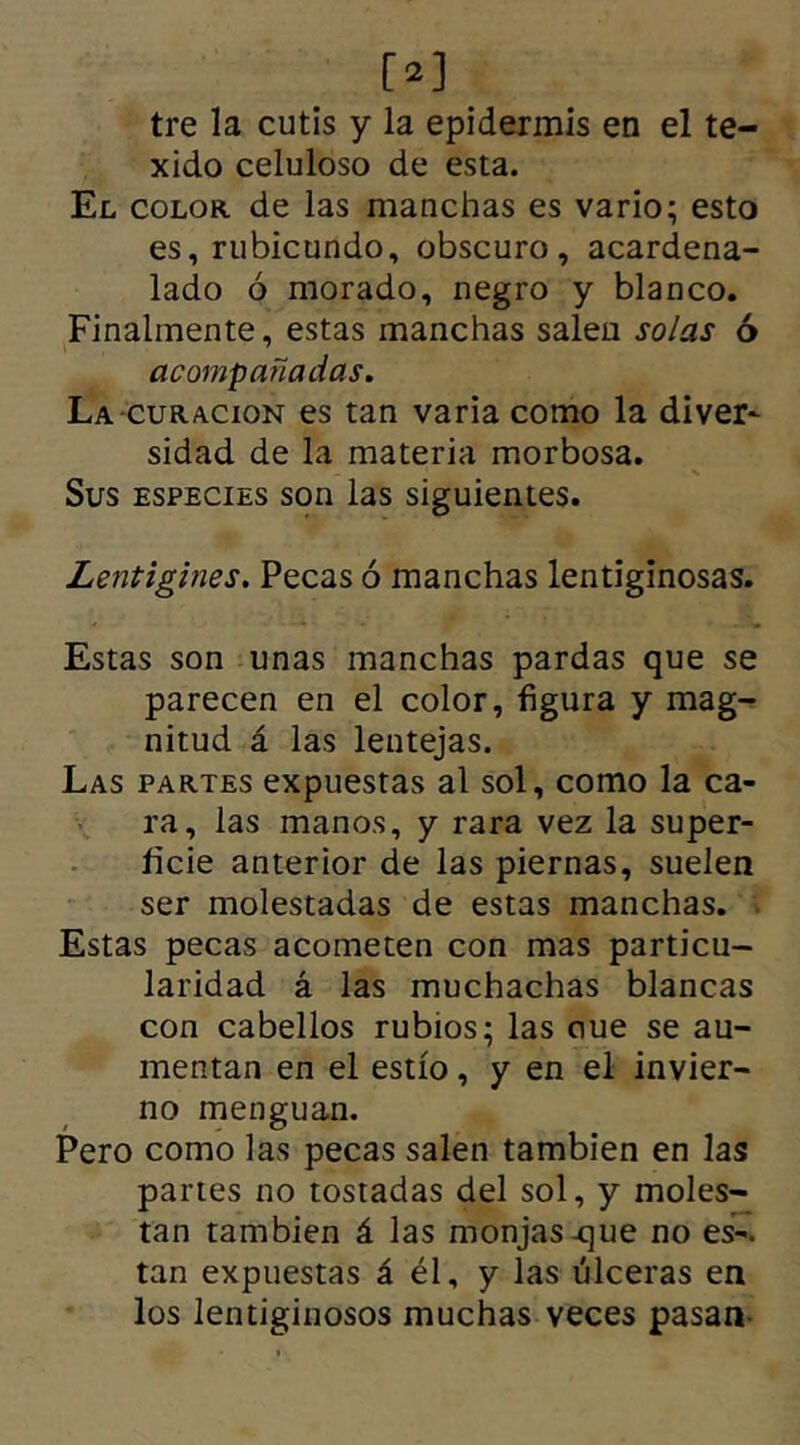 [»] tre la cutis y la epidermis en el te- xido celuloso de esta. El color de las manchas es vario; esto es, rubicundo, obscuro, acardena- lado ó morado, negro y blanco. Finalmente, estas manchas salen solas ó acompañadas. La curación es tan varia como la diver- sidad de la materia morbosa. Sus especies son las siguientes. Lentigines. Pecas ó manchas lentiginosas. Estas son unas manchas pardas que se parecen en el color, figura y mag- nitud á las lentejas. Las partes expuestas al sol, como la ca- ra, las manos, y rara vez la super- ficie anterior de las piernas, suelen ser molestadas de estas manchas. Estas pecas acometen con mas particu- laridad á las muchachas blancas con cabellos rubios; las oue se au- mentan en el estío, y en el invier- no menguan. Pero como las pecas salen también en las panes no tostadas del sol, y moles- tan también á las monjas-que no es-, tan expuestas á él, y las úlceras en los lentiginosos muchas veces pasan-