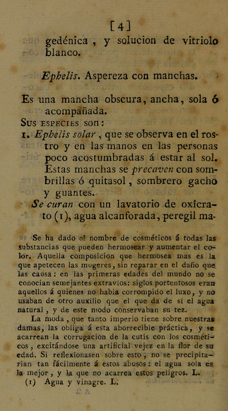 [4] gedénica , y solución de vitriolo blanco. Ephelis. Aspereza con manchas. Es una mancha obscura, ancha, sola ó acompañada. Sus especies son: i. Ephelis solar, que se observa en el ros- tro y en las manos en las personas poco acostumbradas á estar al sol. Estas manchas se precaven con som- brillas ó quitasol, sombrero gacho y guantes. Se curan con un lavatorio de oxícra- to (i), agua alcanforada, peregil ma- se ha dado a! nombre de cosmeticos i. todas Jas substancias que pueden hermosear y aumentar el co- lor. Aquella composición que hermosea mas es la que apetecen las mugeres, sin reparar en el daño que las causa: en las primeras edades del mundo no se conocían semejantes extravíos: siglos portentosos eran aquellos á quienes no habia corrompido el luxo, y no usaban de otro auxilio que el que da de sí el agua natural , y de este modo conservaban su tez. La moda , que tanto imperio tiene sobre nuestras damas, las obliga á esta aborrecible práctica, y se acarrean la corrugación de la cutis con los cosméti- cos , excitándose una artificial vejez en la flor de su edad. Si reflexionasen sobre esto, no se precipita— rian tan fácilmente á estos abusos : el agua sola es la mejor , y ia que no acarrea estos peligros. L. (i) Agua y vinagre. L.