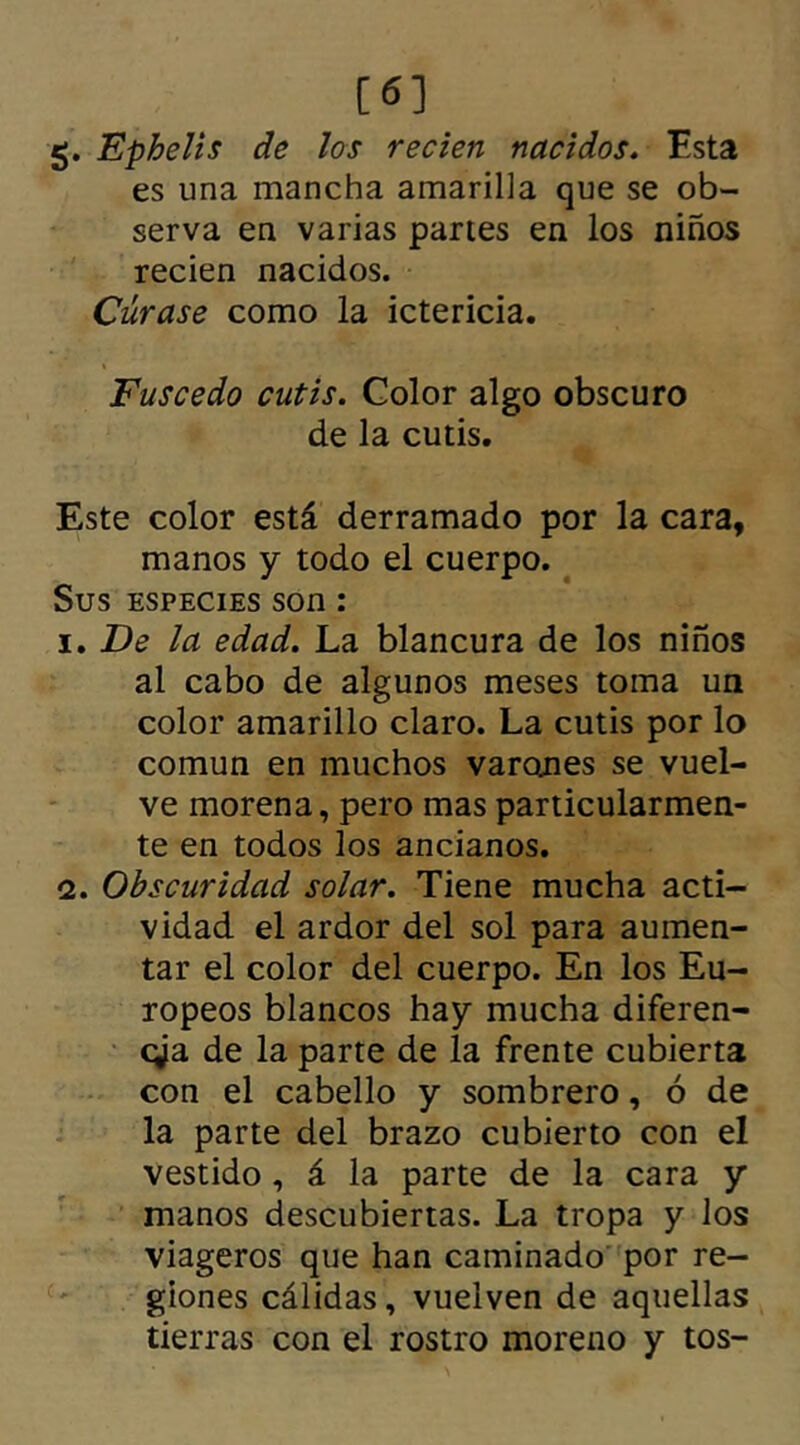 [6] g. Ephelis de los recien nacidos. Esta es una mancha amarilla que se ob- serva en varias partes en los niños recien nacidos. Cúrase como la ictericia. Fuscedo cutis. Color algo obscuro de la cutis. Este color está derramado por la cara, manos y todo el cuerpo. Sus especies son : 1. De la edad. La blancura de los niños al cabo de algunos meses toma un color amarillo claro. La cutis por lo común en muchos varanes se vuel- ve morena, pero mas particularmen- te en todos los ancianos. 2. Obscuridad solar. Tiene mucha acti- vidad el ardor del sol para aumen- tar el color del cuerpo. En los Eu- ropeos blancos hay mucha diferen- cia de la parte de la frente cubierta con el cabello y sombrero, ó de la parte del brazo cubierto con el vestido , á la parte de la cara y manos descubiertas. La tropa y los viageros que han caminado por re- giones cálidas, vuelven de aquellas tierras con el rostro moreno y tos-