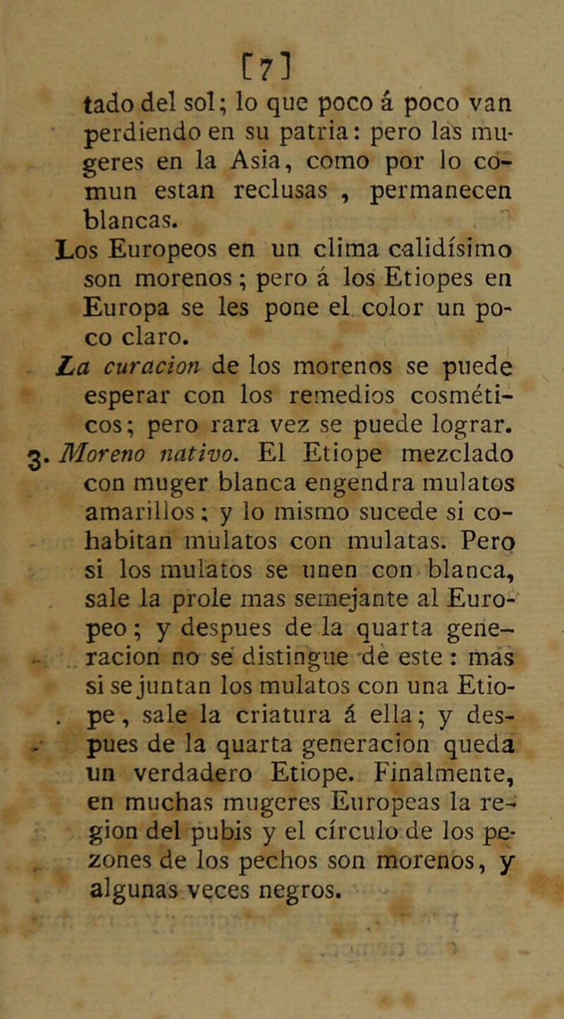 [7] tado del sol; lo que poco á poco van perdiendo en su patria: pero las mu- geres en la Asia, como por lo co- mún están reclusas , permanecen blancas. Los Europeos en un clima calidísimo son morenos; pero á los Etiopes en Europa se les pone el color un po- co claro. La curación de los morenos se puede esperar con los remedios cosméti- cos; pero rara vez se puede lograr. 3. Moreno nativo. El Etiope mezclado con muger blanca engendra mulatos amarillos; y lo mismo sucede si co- habitan mulatos con mulatas. Pero si los mulatos se unen con blanca, sale la prole mas semejante al Euro- peo ; y despues de la quarta gene- ración no sé distingue de este : mas si se juntan los mulatos con una Etio- . pe, sale la criatura á ella; y des- pues de la quarta generación queda un verdadero Etiope. Finalmente, en muchas mugeres Europeas la re- gión del pubis y el círculo de los pe- zones de los pechos son morenos, y algunas veces negros.