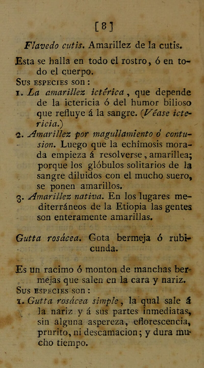 [8] Flavedo cutis. Amarillez de la cutis. Esta se halla en todo el rostro, ó en to- do el cuerpo. Sus especies son: i. La amarillez ictérica, que depende de la ictericia ó del humor bilioso que refluye á la sangre. (Véase tete- ricial) <1. Amarillez -por magullamiento ó contu- sión. Luego que la echímosis mora- da empieza á resolverse, amarillea; porque los glóbulos solitarios de la sangre diluidos con el mucho suero, se ponen amarillos. 3. Amarillez nativa. En los lugares me- diterráneos de la Etiopia las gentes son enteramente amarillas. Gutta rosácea. Gota bermeja ó rubi- cunda. Es un racimo ó monton de manchas ber- mejas que salen en la cara y nariz. Sus especies son: 1. Gutta rosácea simple, la qual sale á la nariz y á sus partes inmediatas, sin alguna aspereza, eflorescencia, prurito, ni descamación; y dura mu* cho tiempo.