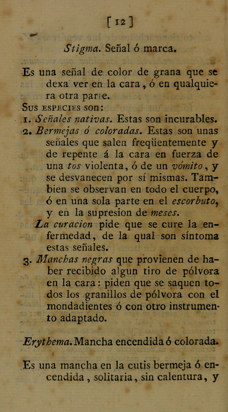 Stigma. Señal ó marca. Es una señal de color de grana que se dexa ver en la cara, ó en qualquie- ra otra pane. Sus especies son: i. Señales nativas. Estas son incurables. a. Bermejas ó coloradas. Estas son unas señales que salen freqüentemente y de repente á la cara en fuerza de una tos violenta, ó de un vómito, y se desvanecen por sí mismas. Tam- bién se observan en todo el cuerpo, ó en una sola parte en el escorbuto, y en la supresión de meses. La curación pide que se cure la en- fermedad, de la qual son síntoma estas señales. 3. Manchas negras que provienen de ha- ber recibido algún tiro de pólvora en la cara: piden que se saquen to- dos los granillos de pólvora con el mondadientes ó con otro instrumen- to adaptado. Erythema. Mancha encendida ó colorada. Es una mancha en la cutis bermeja ó en- cendida , solitaria, sin calentura, y