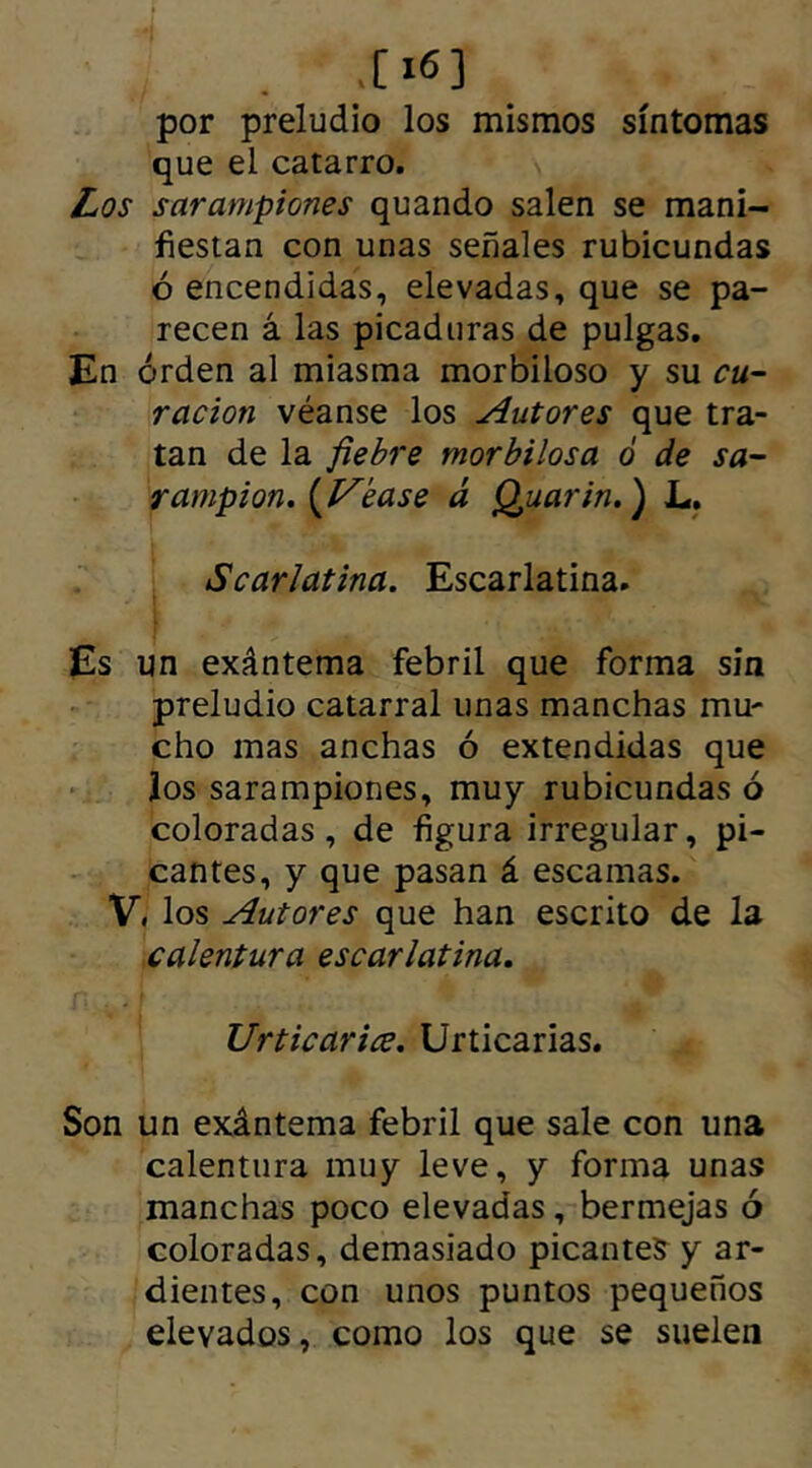 .[ x6] por preludio los mismos síntomas que el catarro. Los sarampiones quando salen se mani- fiestan con unas señales rubicundas ó encendidas, elevadas, que se pa- recen á las picaduras de pulgas. En orden al miasma morbiloso y su cu- ración véanse los Autores que tra- tan de la fiebre morbilosa ó de sa- rampión. {Vease á Quarin.) L. Scarlatina. Escarlatina. Es un exántema febril que forma sin preludio catarral unas manchas mu- cho mas anchas ó extendidas que los sarampiones, muy rubicundas ó coloradas, de figura irregular, pi- cantes, y que pasan á escamas. V. los Autores que han escrito de la calentura escarlatina. Urticaria. Urticarias. Son un exántema febril que sale con una calentura muy leve, y forma unas manchas poco elevadas, bermejas ó coloradas, demasiado picantes y ar- dientes, con unos puntos pequeños elevados, como los que se suelen