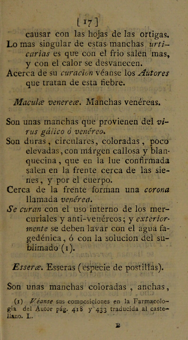 L r7] causar con las hojas de las ortigas. Lo mas singular de estas manchas urti- carias es que con el frió salen mas, y con el calor se desvanecen. Acerca de su curación véanse los Autores que tratan de esta liebre. Macules venerece. Manchas venéreas. Son unas manchas que provienen del vi- rus gálico ó venéreo. Son duras, circulares, coloradas, poco elevadas,con márgen callosa y blan- quecina, que en la lúe confirmada salen en la frente cerca de las sie- nes , y por el cuerpo. Cerca de la frente forman una corona llamada venérea. Se curan con el uso interno de los mer- curiales y anti-venéreos; y exterior- mente se deben lavar con el agua fa- gedénica, ó con la solución del su- blimado (i). Esserce. Esseras (especie de postillas). Son unas manchas coloradas , anchas, (i) Véanse sus composiciones en la Farmacolo- gía del Autor pág. 418 y 433 traducida al caste- llano. L. £