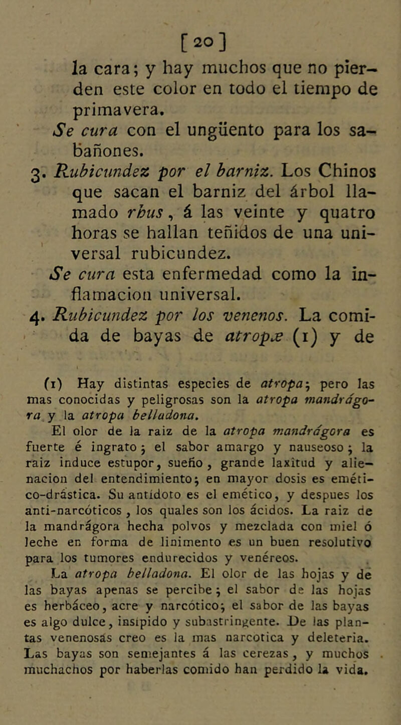 [20] la cara; y hay muchos que no pier- den este color en todo el tiempo de primavera. Se cura con el ungüento para los sa- bañones. 3. Rubicundez por el barniz. Los Chinos que sacan el barniz del árbol lla- mado rbus, á las veinte y quatro horas se hallan teñidos de una uni- versal rubicundez. Se cura esta enfermedad como la in- flamación universal. 4. Rubicundez por los venenos. La comi- da de bayas de atropa (1) y de (1) Hay distintas especies de atropa5 pero las mas conocidas y peligrosas son la atropa mandrago- ra y la atropa belladona. El olor de la raiz de la atropa mandragora es fuerte é ingrato 5 el sabor amargo y nauseoso; la raiz induce estupor, sueño , grande laxitud y alie- nación del entendimiento $ en mayor dosis es eméti- co-drástica. Su antídoto es el emético, y despues los anti-narcóticos , los quales son los ácidos. La raiz de la mandragora hecha polvos y mezclada con miel ó leche en forma de linimento es un buen resolutivo para los tumores endurecidos y venéreos. La atropa belladona. El olor de las hojas y de las bayas apenas se percibe 9 el sabor de las hojas es herbáceo, acre y narcótico^ el sabor de las bayas es algo dulce, insípido y subastringente. De las plan- tas venenosas creo es la mas narcotica y deleteria. Las bayas son semejantes á las cerezas , y muchos muchachos por haberlas comido han perdido la vida.