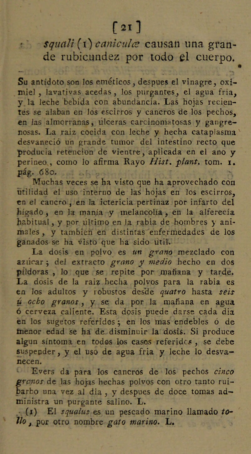 [21 ] squali [\) carticules causan una gran- de rubicundez por todo el cuerpo. Su antidoto son los eméticos, despues el vinagre, oxi- miel , lavativas acedas, los purgantes, el agua fria, y la leche bebida con abundancia. Las hojas recien- tes se alaban en los escirros y cancros de los pechos, en las almorranas, úlceras carcinoma tosas y gangre- nosas. La raiz cocida con leche y hecha cataplasma desvaneció un grande tumor del intestino recto que producía retención de vientre, aplicada en el ano y perineo , como lo afirma Rayo Hist. plant. tom. i. pág. 68o. Muchas veces se ha visto que ha aprovechado con utilidad el uso interno de las hojas en los escirros, en el cancro , en la ictericia pertinaz por infarto del hígado, en la manía y melancolía, en la alferecía habitual, y por ultimo en la rabia de hombres y ani- males, y también en distintas enfermedades de los ganados se ha visto que ha sido útil. La dosis en polvo es un grano mezclado con azúcar; del extracto grano y medio hecho en dos píldoras , lo que se repite por mañana y tarde. La dosis de la raiz hecha polvos para la rabia es en los adultos y robustos des'de quatro hasta seis ú ocho granos, y se da por la mañana en agua ó cerveza caliente. Esta dosis puede darse cada dia en los sugetos referidos; en los mas endebles ó de menor edad se ha de disminuir la dosis. Si produce algún síntoma en todos los casos referidos , se debe suspender, y el uso de agua fría y leche lo desva- necen. Evers da para los cancros de los pechos cinco granos de las hojas hechas polvos con otro tanto rui- barbo una vez al dia, y despues de doce tomas ad- ministra un purgante salino. L. (i) El squalus es un pescado marino llamado to- llo t por otro nombre gato marino. L.