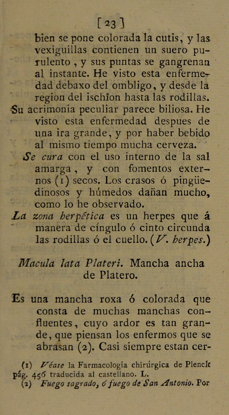 [231 bien se pone colorada la cutis, y las vexiguillas contienen un suero pu- rulento , y sus puntas se gangrenan al instante. He visto esta enferme*- dad debaxo del ombligo, y desde la región del ischion hasta las rodillas. •Su acrimonia peculiar parece biliosa. He visto esta enfermedad despues de una ira grande, y por haber bebido al mismo tiempo mucha cerveza. Se cura con el uso interno de la sal amarga, y con fomentos exter- nos (i) secos. Los crasos ó pingüe- dinosos y húmedos dañan mucho, como lo he observado. La zona hermética es un herpes que á manera de cingulo ó cinto circunda las rodillas ó el cuello. (Vherpes.) Macula lata P later i. Mancha ancha de Platero. Es una mancha roxa ó colorada que consta de muchas manchas con- fluentes , cuyo ardor es tan gran- de, que piensan los enfermos que se abrasan (e). Casi siempre están cer- ti) Véase la Farmacología chirurgica de Plenclí pág. 4$6 traducida al castellano. L. (a) Fuego sagrado, ó fuego de San Antonio. Por