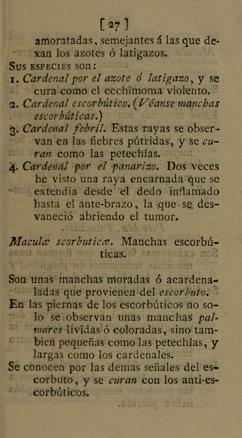 07] amoratadas, semejantes á las que de- xan los azotes ó latigazos. Sus especies son : 1. Cardenal por el azote ó latigazo, y se cura como el ecchimoma violento. 2. Cardenal escorbútico. (Véanse manchas escorbúticas.) 3. Cardenal febril. Estas rayas se obser- van en las fiebres pútridas, y se cu- ran como las petechías. 4. Cardenal por el panarizo. Dos veces he visto una raya encarnada que se extendía desde el dedo inflamado hasta el ante-brazo, la que se des- vaneció abriendo el tumor. Maculca scorbuticce. Manchas escorbú- ticas. Son unas manchas moradas ó acardena- ladas que provienen del escorbuto. En las piernas de los escorbúticos no so- lo se observan unas manchas pal- mares lívidas ó coloradas, sino tam- bién pequeñas como las petechías, y largas como los cardenales. Se conocen por las demas señales del es- corbuto, y se curan con los anti-es- corbúticos.