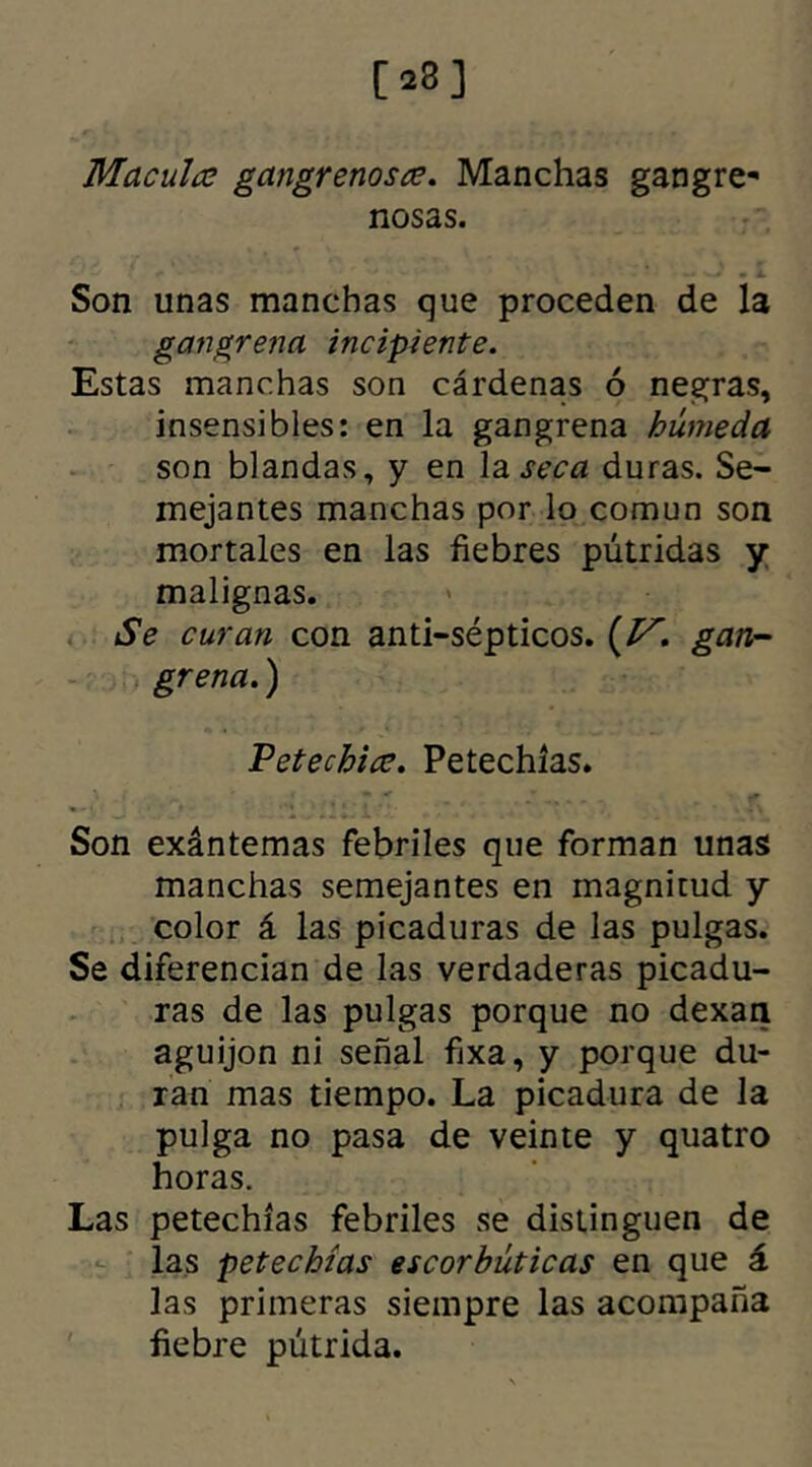 [23] Macula gangrenosa. Manchas gangre- nosas. Son unas manchas que proceden de la gangrena incipiente. Estas manchas son cárdenas ó negras, insensibles: en la gangrena húmeda son blandas, y en la seca duras. Se- mejantes manchas por lo común son mortales en las fiebres pútridas y malignas. Se curan con anti-sépticos greña.) Vetechia. Petechías. * >. / ■ ** . f. Son exántemas febriles que forman unas manchas semejantes en magnitud y color á las picaduras de las pulgas. Se diferencian de las verdaderas picadu- ras de las pulgas porque no dexan aguijón ni señal fixa, y porque du- ran mas tiempo. La picadura de Ja pulga no pasa de veinte y quatro horas. Las petechías febriles se distinguen de las petechías escorbúticas en que á las primeras siempre las acompaña fiebre pútrida. . (M. gan-