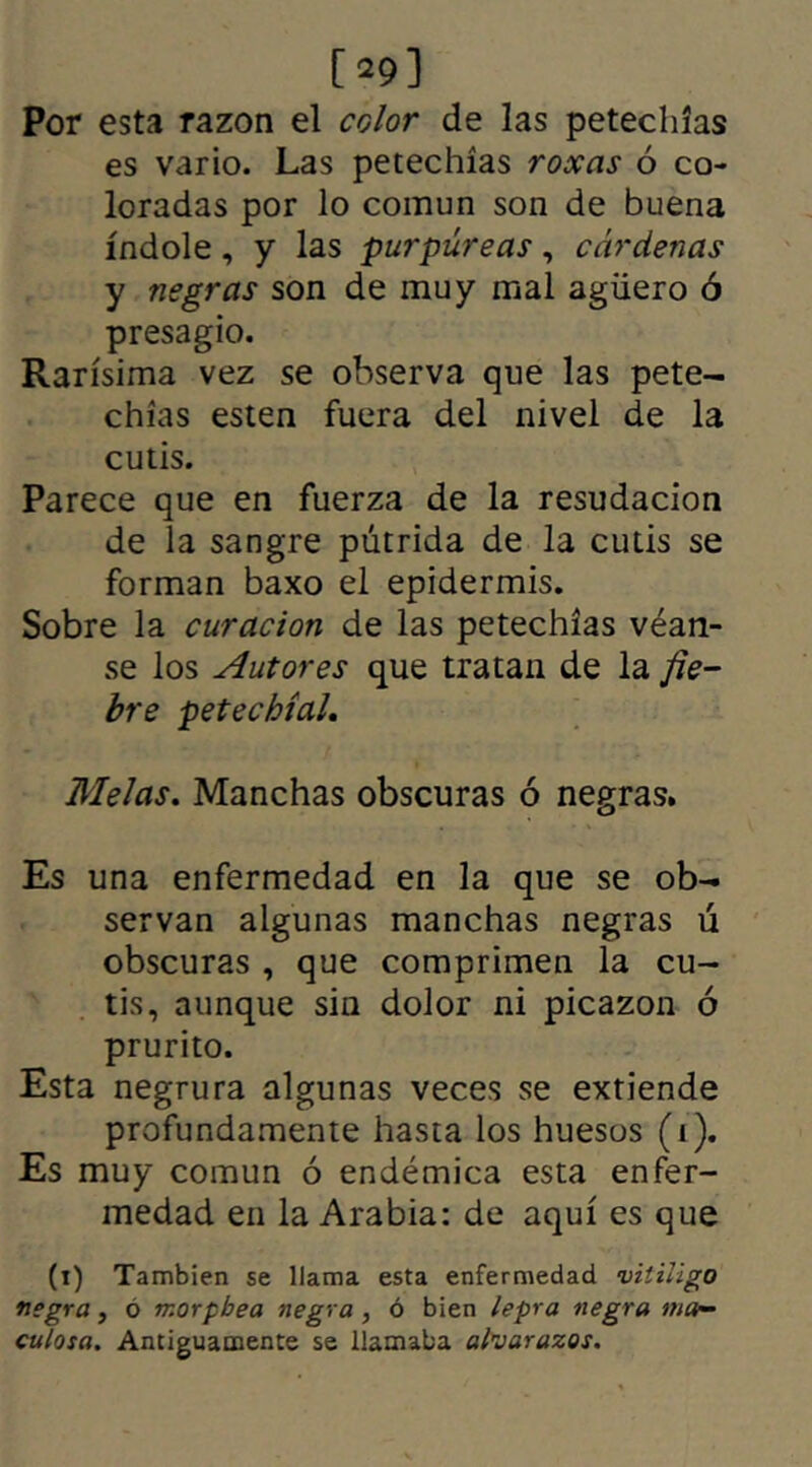 [*9] Por esta razón el color de las petechías es vario. Las petechías roxas ó co- loradas por lo común son de buena índole, y las purpúreas, cárdenas y negras son de muy mal agüero ó presagio. Rarísima vez se observa que las pete- chías esten fuera del nivel de la cutis. Parece que en fuerza de la resudación de la sangre pútrida de la cutis se forman baxo el epidermis. Sobre la curación de las petechías véan- se los Autores que tratan de la fie- bre petecbíal. Melas. Manchas obscuras ó negras. Es una enfermedad en la que se ob- servan algunas manchas negras ú obscuras , que comprimen la cu- tis, aunque sin dolor ni picazón ó prurito. Esta negrura algunas veces se extiende profundamente hasta los huesos (i). Es muy común ó endémica esta enfer- medad en la Arabia: de aquí es que (t) También se llama esta enfermedad vitiligo negra, ó morpbea negra , ó bien lepra negra ma- culosa. Antiguamente se llamaba alvarazos.