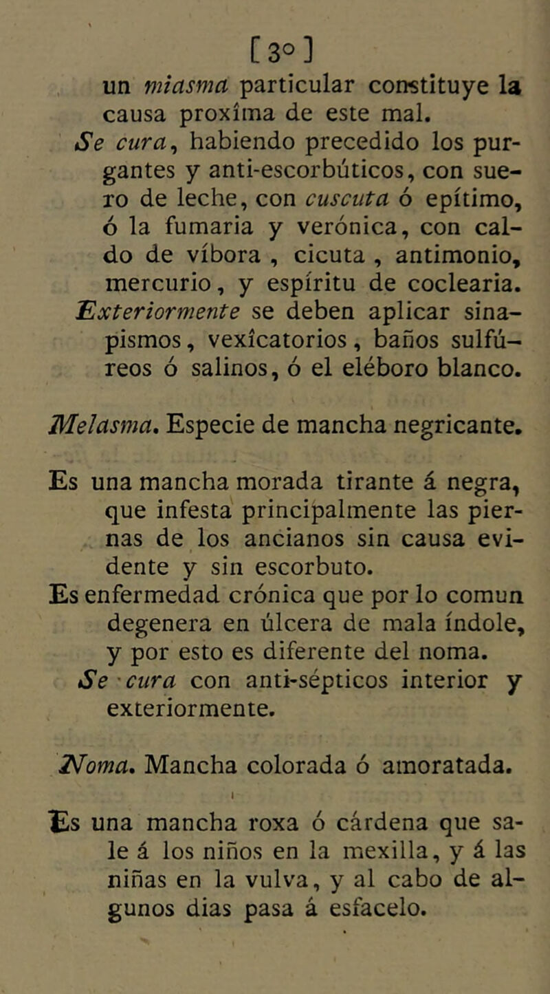 [3°] un miasma particular constituye la causa próxima de este mal. Se cura, habiendo precedido los pur- gantes y anti-escorbúticos, con sue- ro de leche, con cuscuta ó epítimo, ó la fumaria y verónica, con cal- do de víbora , cicuta , antimonio, mercurio, y espíritu de coclearia. Exterior mente se deben aplicar sina- pismos , vexícatorios, baños sulfú- reos ó salinos, ó el eléboro blanco. Melasma. Especie de mancha negricante. Es una mancha morada tirante á negra, que infesta principalmente las pier- nas de los ancianos sin causa evi- dente y sin escorbuto. Es enfermedad crónica que por lo común degenera en úlcera de mala índole, y por esto es diferente del noma. Se cura con anti-sépticos interior y exteriormente. Noma. Mancha colorada ó amoratada. i Es una mancha roxa ó cárdena que sa- le á los niños en la mexilla, y á las niñas en la vulva, y al cabo de al- gunos dias pasa á estácelo.