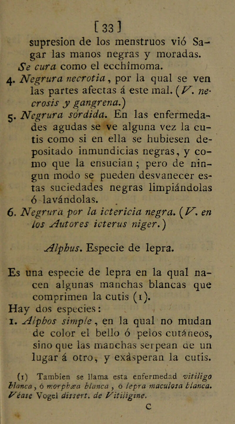 [33] supresión de los menstruos vio Sa- gar las manos negras y moradas. Se cura como el ecchímoma. 4. Negrura necrotia, por la qual se ven las partes afectas á este mal. (V'. ne- crosis y gangrena.') 5. Negrura sórdida. En las enfermedad des agudas se ve alguna vez la cu- tis como si en ella se hubiesen de- positado inmundicias negras, y co- mo que la ensucian ; pero de nin- gún modo se pueden desvanecer es- tas suciedades negras limpiándolas ó lavándolas. 6. Negrura por la ictericia negra. {V. en los Autores icterus niger.) Alphus. Especie de lepra. Es una especie de lepra en la qual na- cen algunas manchas blancas que comprimen la cutis (1). Hay dos especies: i. Alphos simple, en la qual no mudan de color el bello ó pelos cutáneos, sino que las manchas serpean ue un lugar á otro, y exásperan la cutis. (1) También se llama esta enfermedad vitiligo blanca, ó morphcea blanca , o lepra maculosa blanca, y ¿ase Vogel dissert. de Vitiligine. C