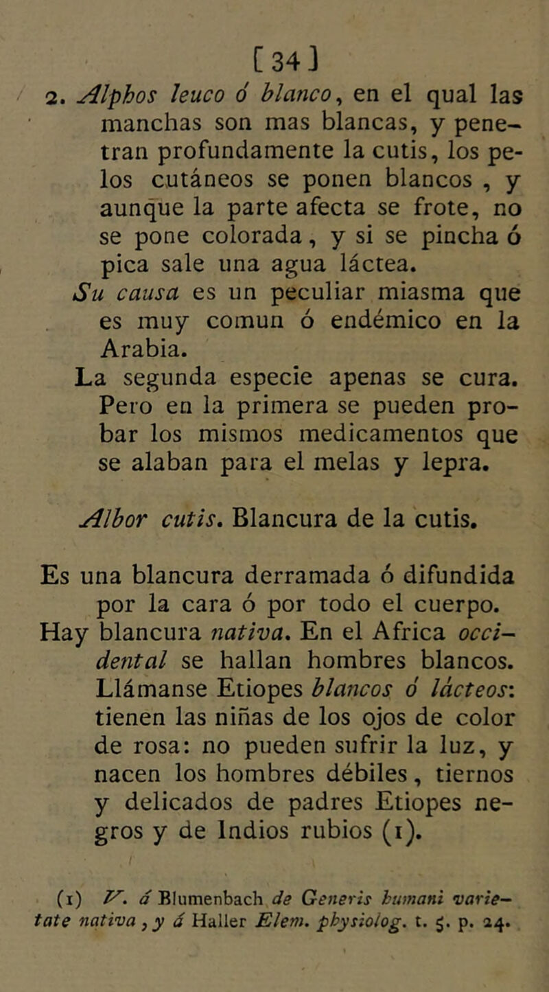 2. Alphos leuco ó blanco, en el qual las manchas son mas blancas, y pene- tran profundamente la cutis, los pe- los cutáneos se ponen blancos , y aunque la parte afecta se frote, no se pone colorada, y si se pincha ó pica sale una agua láctea. Su causa es un peculiar miasma que es muy común ó endémico en la Arabia. La segunda especie apenas se cura. Pero en la primera se pueden pro- bar los mismos medicamentos que se alaban para el melas y lepra. Albor cutis. Blancura de la cutis. Es una blancura derramada ó difundida por la cara ó por todo el cuerpo. Hay blancura nativa. En el Africa occi- dental se hallan hombres blancos. Llámanse Etiopes blancos ó lácteos: tienen las niñas de los ojos de color de rosa: no pueden sufrir la luz, y nacen los hombres débiles, tiernos y delicados de padres Etiopes ne- gros y de Indios rubios (i). (i) y. á Elumenbach de Generis humani varie- tate nativa, y á Haller Elem. pbysioiog. t. p. 14.