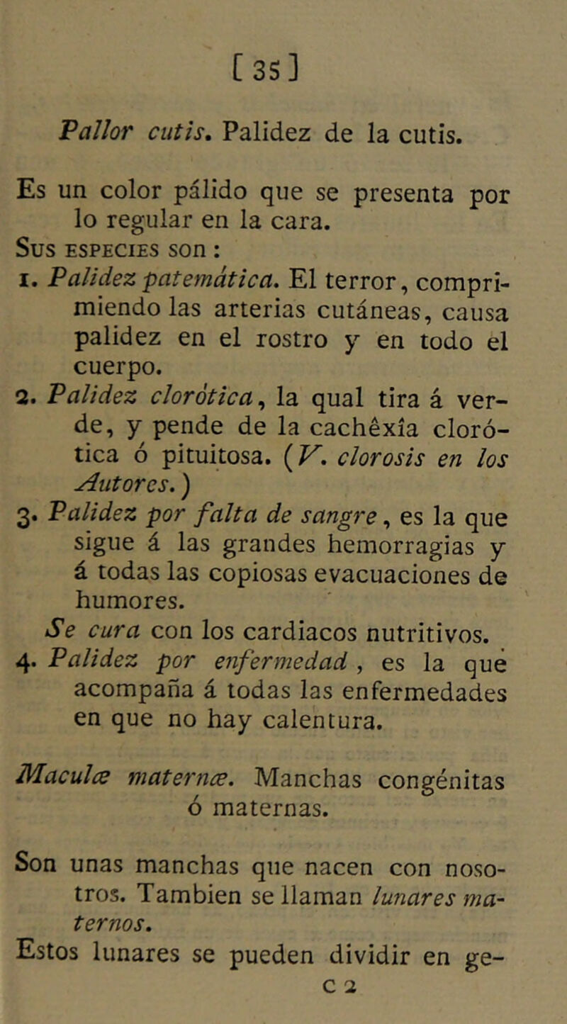 Pallor cutis. Palidez de la cutis. Es un color pálido que se presenta por lo regular en la cara. Sus especies son: 1. Palidezpatemática. El terror, compri- miendo las arterias cutáneas, causa palidez en el rostro y en todo el cuerpo. 2. Palidez clorótica, la qual tira á ver- de, y pende de la cachexia cloró- tica ó pituitosa. (V. clorosis en los Autores.) 3. Palidez por falta de sangre, es la que sigue á las grandes hemorragias y á todas las copiosas evacuaciones de humores. Se cura con los cardiacos nutritivos. 4. Palidez por enfermedad , es la qué acompaña á todas las enfermedades en que no hay calentura. Macula materna. Manchas congénitas ó maternas. Son unas manchas que nacen con noso- tros. También se llaman lunares ma- ternos. Estos lunares se pueden dividir en ge-