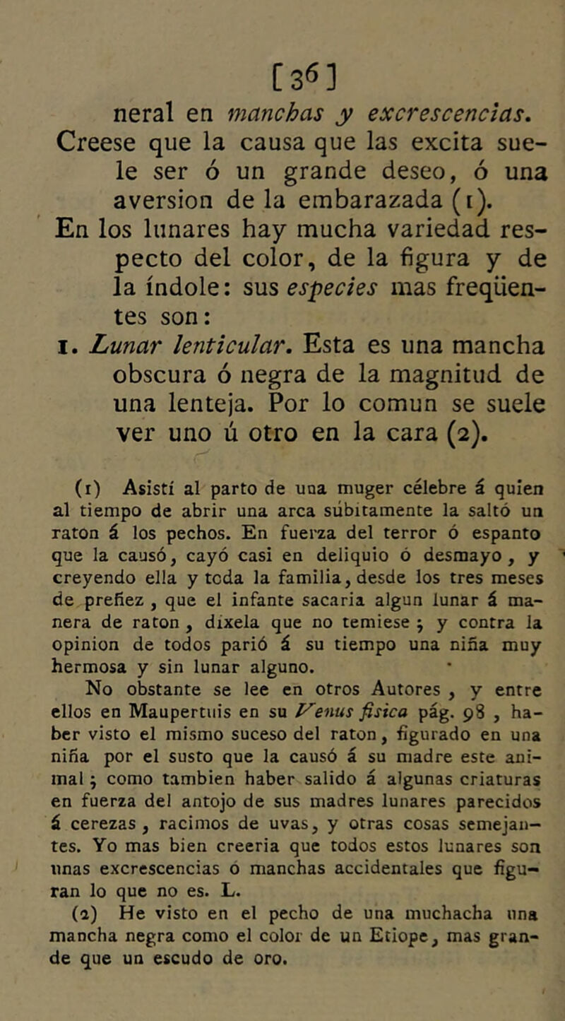 [3«] neral en manchas y excrescencias. Creese que la causa que las excita sue- le ser ó un grande deseo, ó una aversión de la embarazada (i). En los lunares hay mucha variedad res- pecto del color, de la figura y de la índole: sus especies mas freqüen- tes son: i. Lunar lenticular. Esta es una mancha obscura ó negra de la magnitud de una lenteja. Por lo común se suele ver uno ú otro en la cara (2). (r) Asistí al parto de una muger célebre á quien al tiempo de abrir una arca súbitamente la saltó un ratón á los pechos. En fuerza del terror ó espanto que la causó, cayó casi en deliquio ó desmayo, y creyendo ella y teda la familia, desde los tres meses de preñez , que el infante sacaria algún lunar á ma- nera de ratón , dixela que no temiese j y contra la opinión de todos parió á su tiempo una niña muy hermosa y sin lunar alguno. No obstante se lee en otros Autores , y entre ellos en Maupertuis en su Venus física pág. 98 , ha- ber visto el mismo suceso del ratón, figurado en una niña por el susto que la causó á su madre este ani- mal j como también haber salido á algunas criaturas en fuerza del antojo de sus madres lunares parecidos á cerezas, racimos de uvas, y otras cosas semejan- tes. Yo mas bien creería que todos estos lunares son unas excrescencias o manchas accidentales que figu- ran lo que no es. L. (a) He visto en el pecho de una muchacha una mancha negra como el color de un Etiope, mas gran- de que un escudo de oro.